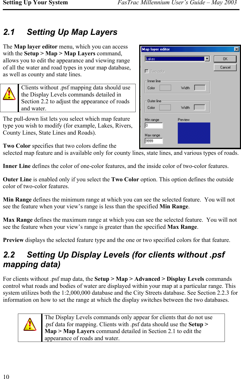 Setting Up Your System  FasTrac Millennium User’s Guide – May 2003 2.1  Setting Up Map Layers The Map layer editor menu, which you can access with the Setup &gt; Map &gt; Map Layers command, allows you to edit the appearance and viewing range of all the water and road types in your map database, as well as county and state lines. The pull-down list lets you select which map feature type you wish to modify (for example, Lakes, Rivers, County Lines, State Lines and Roads). Two Color specifies that two colors define the selected map feature and is available only for county lines, state lines, and various types of roads.  Clients without .psf mapping data should use the Display Levels commands detailed in Section 2.2 to adjust the appearance of roads and water. Inner Line defines the color of one-color features, and the inside color of two-color features. Outer Line is enabled only if you select the Two Color option. This option defines the outside color of two-color features. Min Range defines the minimum range at which you can see the selected feature.  You will not see the feature when your view’s range is less than the specified Min Range. Max Range defines the maximum range at which you can see the selected feature.  You will not see the feature when your view’s range is greater than the specified Max Range.   Preview displays the selected feature type and the one or two specified colors for that feature. 2.2  Setting Up Display Levels (for clients without .psf mapping data) For clients without .psf map data, the Setup &gt; Map &gt; Advanced &gt; Display Levels commands control what roads and bodies of water are displayed within your map at a particular range. This system utilizes both the 1:2,000,000 database and the City Streets database. See Section 2.2.3 for information on how to set the range at which the display switches between the two databases.  The Display Levels commands only appear for clients that do not use .psf data for mapping. Clients with .psf data should use the Setup &gt; Map &gt; Map Layers command detailed in Section 2.1 to edit the appearance of roads and water. 10 