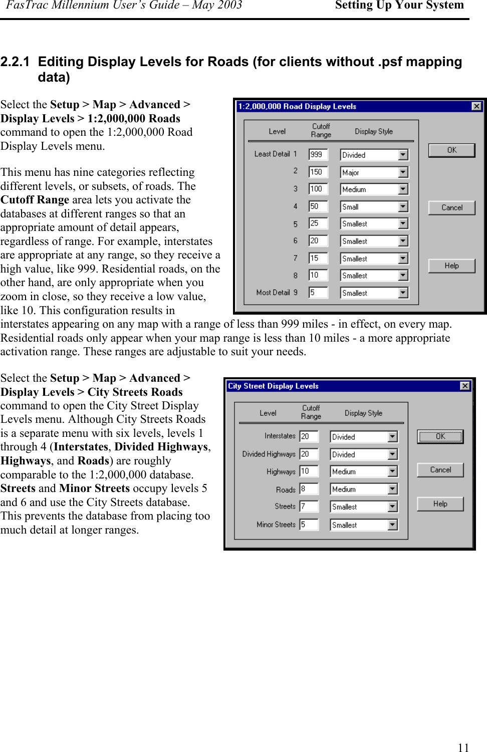 FasTrac Millennium User’s Guide – May 2003 Setting Up Your System 2.2.1  Editing Display Levels for Roads (for clients without .psf mapping data) Select the Setup &gt; Map &gt; Advanced &gt; Display Levels &gt; 1:2,000,000 Roads command to open the 1:2,000,000 Road Display Levels menu. This menu has nine categories reflecting different levels, or subsets, of roads. The Cutoff Range area lets you activate the databases at different ranges so that an appropriate amount of detail appears, regardless of range. For example, interstates are appropriate at any range, so they receive a high value, like 999. Residential roads, on the other hand, are only appropriate when you zoom in close, so they receive a low value, like 10. This configuration results in interstates appearing on any map with a range of less than 999 miles - in effect, on every map. Residential roads only appear when your map range is less than 10 miles - a more appropriate activation range. These ranges are adjustable to suit your needs. Select the Setup &gt; Map &gt; Advanced &gt; Display Levels &gt; City Streets Roads command to open the City Street Display Levels menu. Although City Streets Roads is a separate menu with six levels, levels 1 through 4 (Interstates, Divided Highways, Highways, and Roads) are roughly comparable to the 1:2,000,000 database. Streets and Minor Streets occupy levels 5 and 6 and use the City Streets database. This prevents the database from placingmuch detail at longer ranges.  too 11 