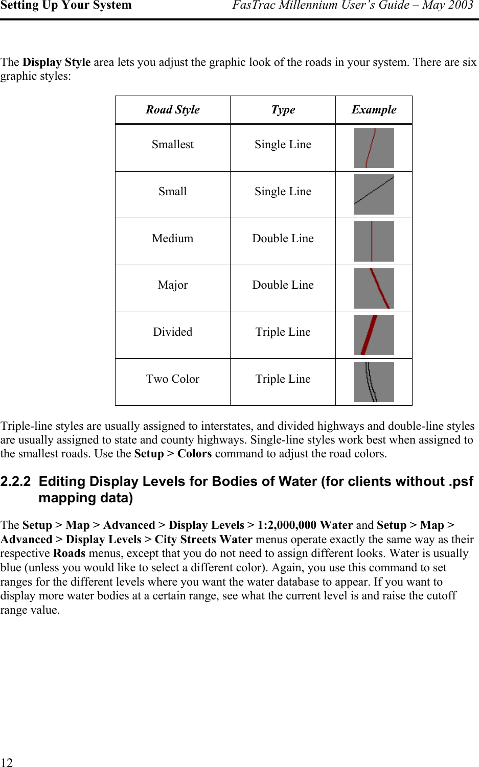 Setting Up Your System  FasTrac Millennium User’s Guide – May 2003 The Display Style area lets you adjust the graphic look of the roads in your system. There are six graphic styles: Road Style  Type  Example Smallest Single Line  Small Single Line  Medium Double Line  Major Double Line  Divided Triple Line  Two Color  Triple Line  Triple-line styles are usually assigned to interstates, and divided highways and double-line styles are usually assigned to state and county highways. Single-line styles work best when assigned to the smallest roads. Use the Setup &gt; Colors command to adjust the road colors. 2.2.2  Editing Display Levels for Bodies of Water (for clients without .psf mapping data) The Setup &gt; Map &gt; Advanced &gt; Display Levels &gt; 1:2,000,000 Water and Setup &gt; Map &gt; Advanced &gt; Display Levels &gt; City Streets Water menus operate exactly the same way as their respective Roads menus, except that you do not need to assign different looks. Water is usually blue (unless you would like to select a different color). Again, you use this command to set ranges for the different levels where you want the water database to appear. If you want to display more water bodies at a certain range, see what the current level is and raise the cutoff range value. 12 