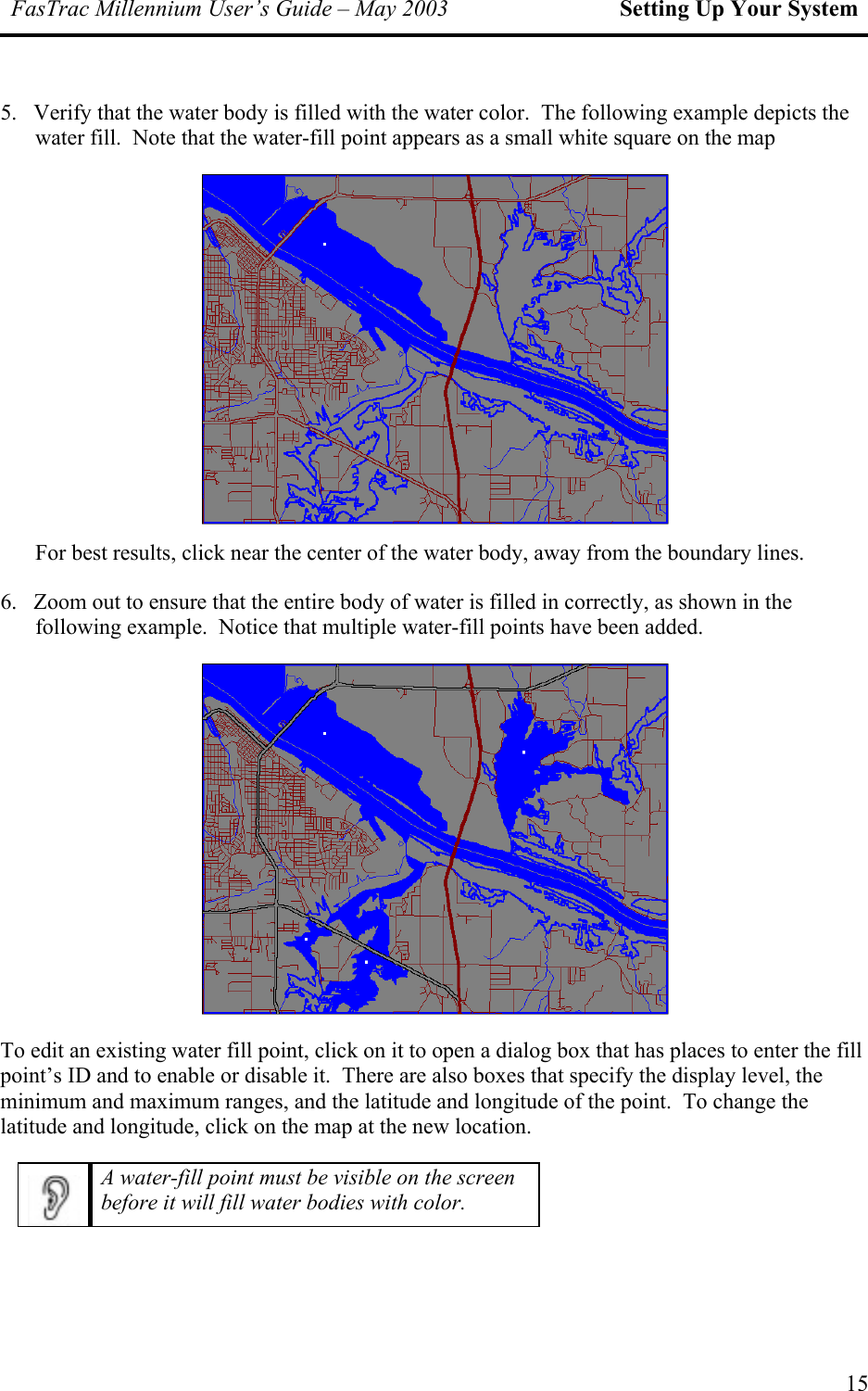 FasTrac Millennium User’s Guide – May 2003 Setting Up Your System 5.   Verify that the water body is filled with the water color.  The following example depicts the water fill.  Note that the water-fill point appears as a small white square on the map  For best results, click near the center of the water body, away from the boundary lines. 6.   Zoom out to ensure that the entire body of water is filled in correctly, as shown in the following example.  Notice that multiple water-fill points have been added.  To edit an existing water fill point, click on it to open a dialog box that has places to enter the fill point’s ID and to enable or disable it.  There are also boxes that specify the display level, the minimum a ude of the point.  To change the latitude and tion. nd maximum ranges, and the latitude and longit longitude, click on the map at the new loca A water-fill point must be visible on the screen before it will fill water bodies with color.   15 