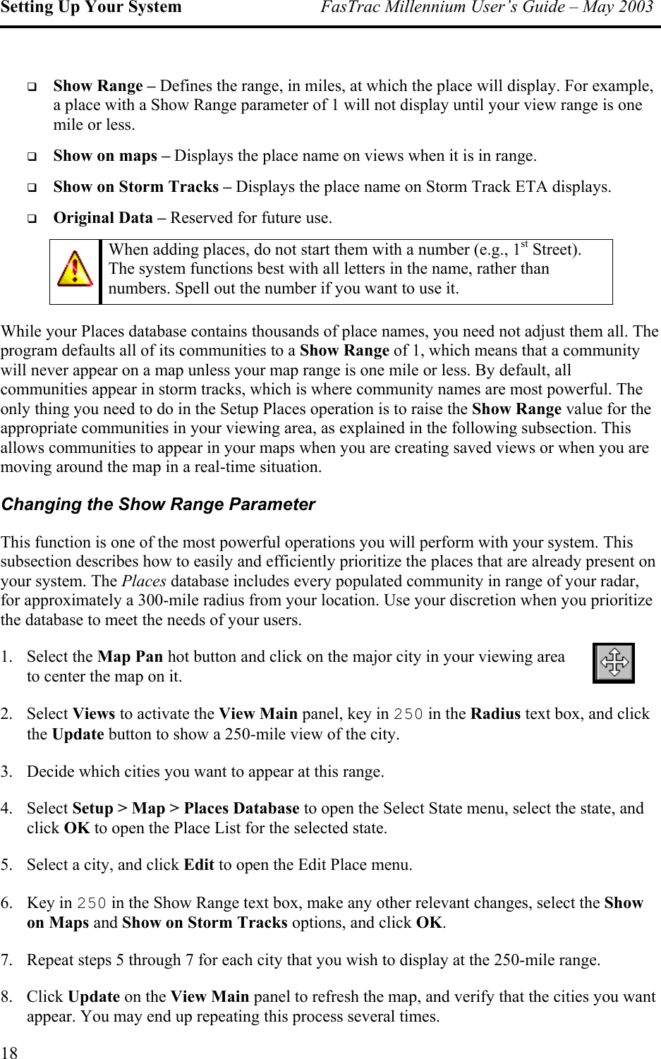 Setting Up Your System  FasTrac Millennium User’s Guide – May 2003   Show Range – Defines the range, in miles, at which the place will display. For example, a place with a Show Range parameter of 1 will not display until your view range is one mile or less.   Show on maps – Displays the place name on views when it is in range.   Show on Storm Tracks – Displays the place name on Storm Track ETA displays.   Original Data – Reserved for future use.  When adding places, do not start them with a number (e.g., 1st Street). The system functions best with all letters in the name, rather than numbers. Spell out the number if you want to use it. While your Places database contains thousands of place names, you need not adjust them all. The program defaults all of its communities to a Show Range of 1, which means that a community will never appear on a map unless your map range is one mile or less. By default, all communities appear in storm tracks, which is where community names are most powerful. The only thing you need to do in the Setup Places operation is to raise the Show Range value for the appropriate communities in your viewing area, as explained in the following subsection. This allows communities to appear in your maps when you are creating saved views or when you are moving around the map in a real-time situation. Changing the Show Range Parameter This function is one of the most powerful operations you will perform with your system. This subsection describes how to easily and efficiently prioritize the places that are already present on your system. The Places database includes every populated community in range of your radar, for approximately a 300-mile radius from your location. Use your discretion when you prioritize the database to meet the needs of your users. 1. Select the Map Pan hot button and click on the major city in your viewing area to center the map on it. 2. Select Views to activate the View Main panel, key in 250 in the Radius text box, and click the Update button to show a 250-mile view of the city. 3.  Decide which cities you want to appear at this range.  4. Select Setup &gt; Map &gt; Places Database to open the Select State menu, select the state, and click OK to open the Place List for the selected state. 5.  Select a city, and click Edit to open the Edit Place menu. 6. Key in 250 in the Show Range text box, make any other relevant changes, select the Show on Maps and Show on Storm Tracks options, and click OK. 7.  Repeat steps 5 through 7 for each city that you wish to display at the 250-mile range.  8. Click Update on the View Main panel to refresh the map, and verify that the cities you want appear. You may end up repeating this process several times. 18 