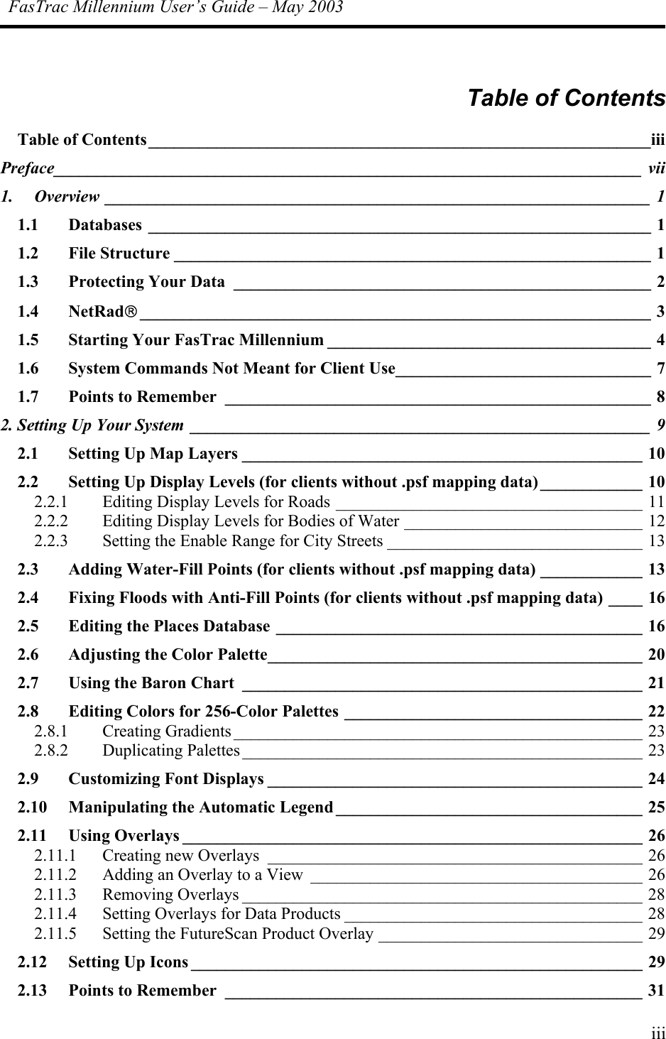 FasTrac Millennium User’s Guide – May 2003  Table of Contents Table of Contents___________________________________________________________iii Preface_____________________________________________________________________ vii 1. Overview ________________________________________________________________ 1 1.1 Databases ___________________________________________________________ 1 1.2 File Structure ________________________________________________________ 1 1.3 Protecting Your Data _________________________________________________ 2 1.4 NetRad____________________________________________________________ 3 1.5 Starting Your FasTrac Millennium ______________________________________ 4 1.6 System Commands Not Meant for Client Use______________________________ 7 1.7 Points to Remember __________________________________________________ 8 2. Setting Up Your System ______________________________________________________ 9 2.1 Setting Up Map Layers _______________________________________________ 10 2.2 Setting Up Display Levels (for clients without .psf mapping data)____________ 10 2.2.1 Editing Display Levels for Roads ____________________________________ 11 2.2.2 Editing Display Levels for Bodies of Water ____________________________ 12 2.2.3 Setting the Enable Range for City Streets ______________________________ 13 2.3 Adding Water-Fill Points (for clients without .psf mapping data) ____________ 13 2.4 Fixing Floods with Anti-Fill Points (for clients without .psf mapping data) ____ 16 2.5 Editing the Places Database ___________________________________________ 16 2.6 Adjusting the Color Palette____________________________________________ 20 2.7 Using the Baron Chart _______________________________________________ 21 2.8 Editing Colors for 256-Color Palettes ___________________________________ 22 2.8.1 Creating Gradients ________________________________________________ 23 2.8.2 Duplicating Palettes _______________________________________________ 23 2.9 Customizing Font Displays ____________________________________________ 24 2.10 Manipulating the Automatic Legend ____________________________________ 25 2.11 Using Overlays ______________________________________________________ 26 2.11.1 Creating new Overlays ____________________________________________ 26 2.11.2 Adding an Overlay to a View _______________________________________ 26 2.11.3 Removing Overlays _______________________________________________ 28 2.11.4 Setting Overlays for Data Products ___________________________________ 28 2.11.5 Setting the FutureScan Product Overlay _______________________________ 29 2.12 Setting Up Icons _____________________________________________________ 29 2.13 Points to Remember _________________________________________________ 31 iii 