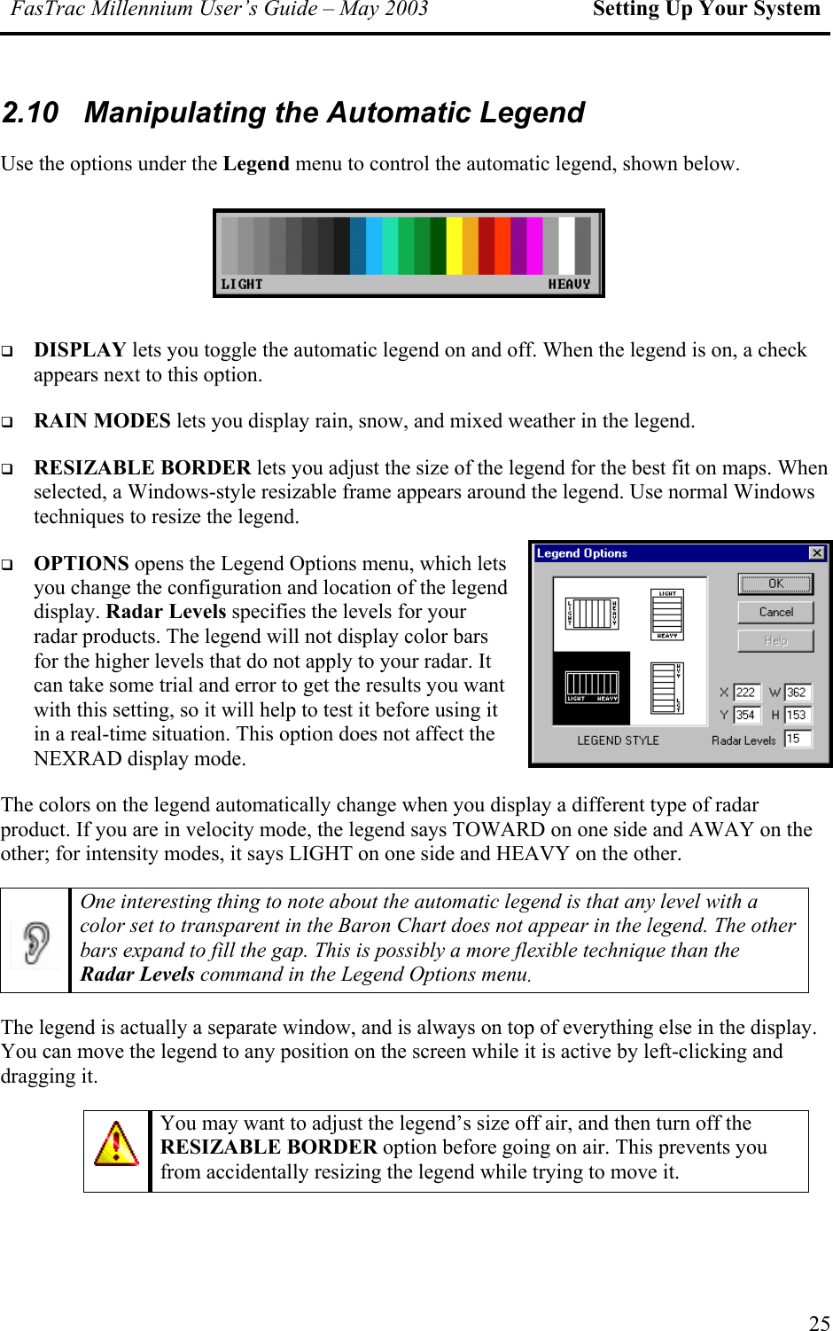 FasTrac Millennium User’s Guide – May 2003 Setting Up Your System 2.10  Manipulating the Automatic Legend Use the options under the Legend menu to control the automatic legend, shown below.      DISPLAY lets you toggle the automatic legend on and off. When the legend is on, a check appears next to this option.   RAIN MODES lets you display rain, snow, and mixed weather in the legend.    RESIZABLE BORDER lets you adjust the size of the legend for the best fit on maps. When selected, a Windows-style resizable frame appears around the legend. Use normal Windows techniques to resize the legend.    OPTIONS opens the Legend Options menu, which lets you change the configuration and location of the legend display. Radar Levels specifies the levels for your radar products. The legend will not display color bars for the higher levels that do not apply to your radar. It can take some trial and error to get the results you want with this setting, so it will help to test it before using it in a real-time situation. This option does not affect the NEXRAD display mode. The colors on the legend automatically change when you display a different type of radar product. If you are in velocity mode, the legend says TOWARD on one side and AWAY on the other; for intensity modes, it says LIGHT on one side and HEAVY on the other.  One interesting thing to note about the automatic legend is that any level with a color set to transparent in the Baron Chart does not appear in the legend. The other bars expand to fill the gap. This is possibly a more flexible technique than the Radar Levels command in the Legend Options menu. The legend is actually a separate window, and is always on top of everything else in the display. You can move the legend to any position on the screen while it is active by left-clicking and dragging it.  You may want to adjust the legend’s size off air, and then turn off the RESIZABLE BORDER option before going on air. This prevents you from accidentally resizing the legend while trying to move it. 25 