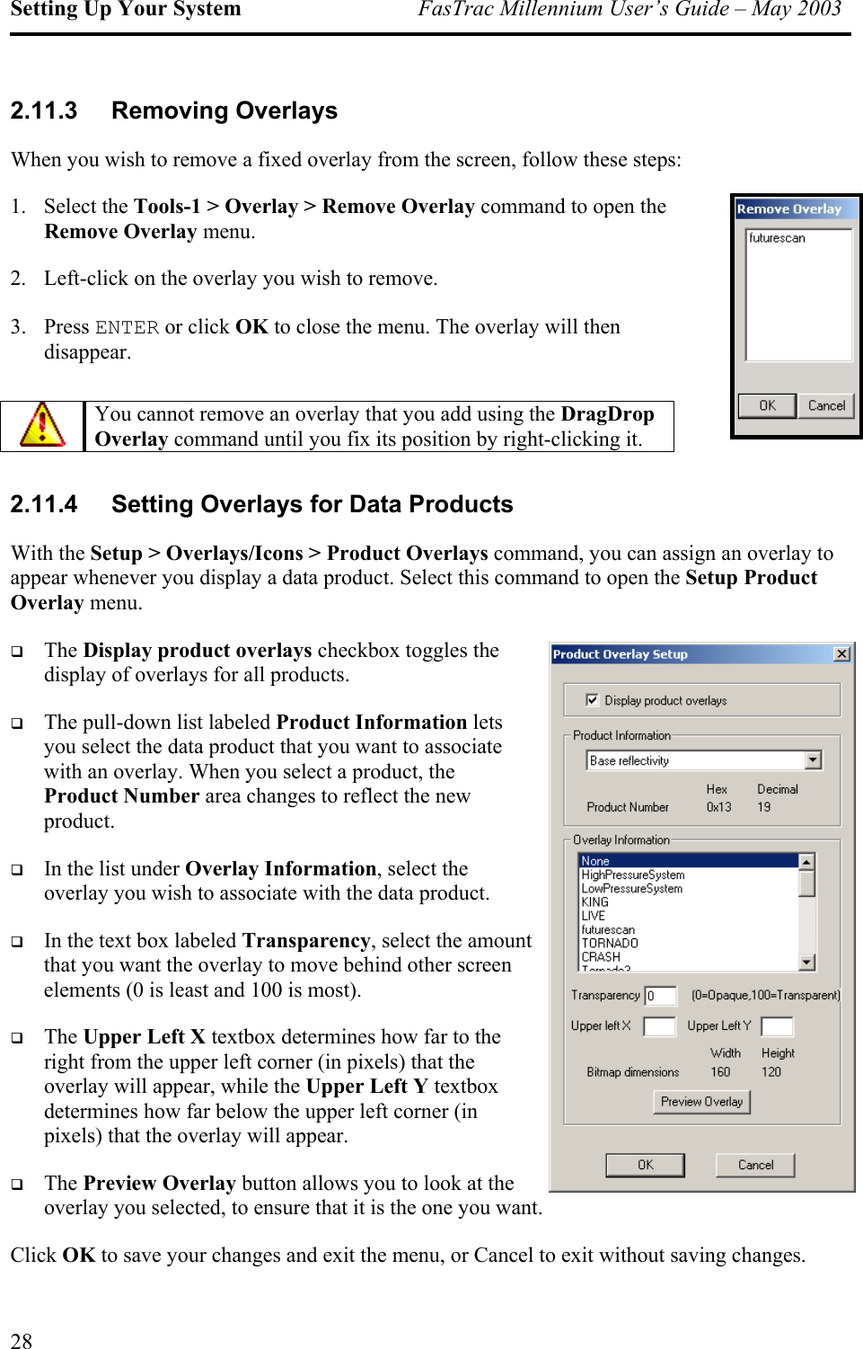 Setting Up Your System  FasTrac Millennium User’s Guide – May 2003 2.11.3 Removing Overlays When you wish to remove a fixed overlay from the screen, follow these steps: 1. Select the Tools-1 &gt; Overlay &gt; Remove Overlay command to open the Remove Overlay menu. 2.  Left-click on the overlay you wish to remove. 3. Press ENTER or click OK to close the menu. The overlay will then disappear. mount  You cannot remove an overlay that you add using the DragDrop Overlay command until you fix its position by right-clicking it.  2.11.4  Setting Overlays for Data Products With the Setup &gt; Overlays/Icons &gt; Product Overlays command, you can assign an overlay to appear whenever you display a data product. Select this command to open the Setup Product Overlay menu.   The Display product overlays checkbox toggles the display of overlays for all products.   The pull-down list labeled Product Information lets you select the data product that you want to associate with an overlay. When you select a product, the Product Number area changes to reflect the new product.   In the list under Overlay Information, select the overlay you wish to associate with the data product.   In the text box labeled Transparency, select the athat you want the overlay to move behind other screen elements (0 is least and 100 is most).   The Upper Left X textbox determines how far to the right from the upper left corner (in pixels) that the overlay will appear, while the Upper Left Y textbox determines how far below the upper left corner (in pixels) that the overlay will appear.   The Preview Overlay button allows you to look at the overlay you selected, to ensure that it is the one you want. Click OK to save your changes and exit the menu, or Cancel to exit without saving changes. 28 