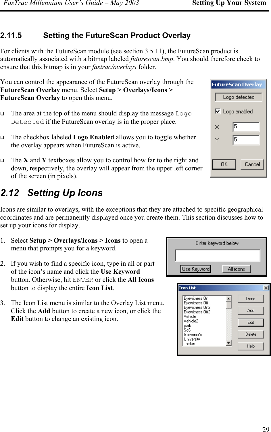 FasTrac Millennium User’s Guide – May 2003 Setting Up Your System 2.11.5  Setting the FutureScan Product Overlay For clients with the FutureScan module (see section 3.5.11), the FutureScan product is automatically associated with a bitmap labeled futurescan.bmp. You should therefore check to ensure that this bitmap is in your fastrac/overlays folder. You can control the appearance of the FutureScan overlay through the FutureScan Overlay menu. Select Setup &gt; Overlays/Icons &gt; FutureScan Overlay to open this menu.   The area at the top of the menu should display the message Logo Detected if the FutureScan overlay is in the proper place.   The checkbox labeled Logo Enabled allows you to toggle whether the overlay appears when FutureScan is active.   The X and Y textboxes allow you to control how far to the right and down, respectively, the overlay will appear from the upper left corner of the screen (in pixels). 2.12  Setting Up Icons Icons are similar to overlays, with the exceptions that they are attached to specific geographical coordinates and are permanently displayed once you create them. This section discusses how to set up your icons for display.  1. Select Setup &gt; Overlays/Icons &gt; Icons to open a menu that prompts you for a keyword. 2.  If you wish to find a specific icon, type in all or part of the icon’s name and click the Use Keyword button. Otherwise, hit ENTER or click the All Icons button to display the entire Icon List. 3.  The Icon List menu is similar to the Overlay List menu. Click the Add button to create a new icon, or click the Edit button to change an existing icon.    29 