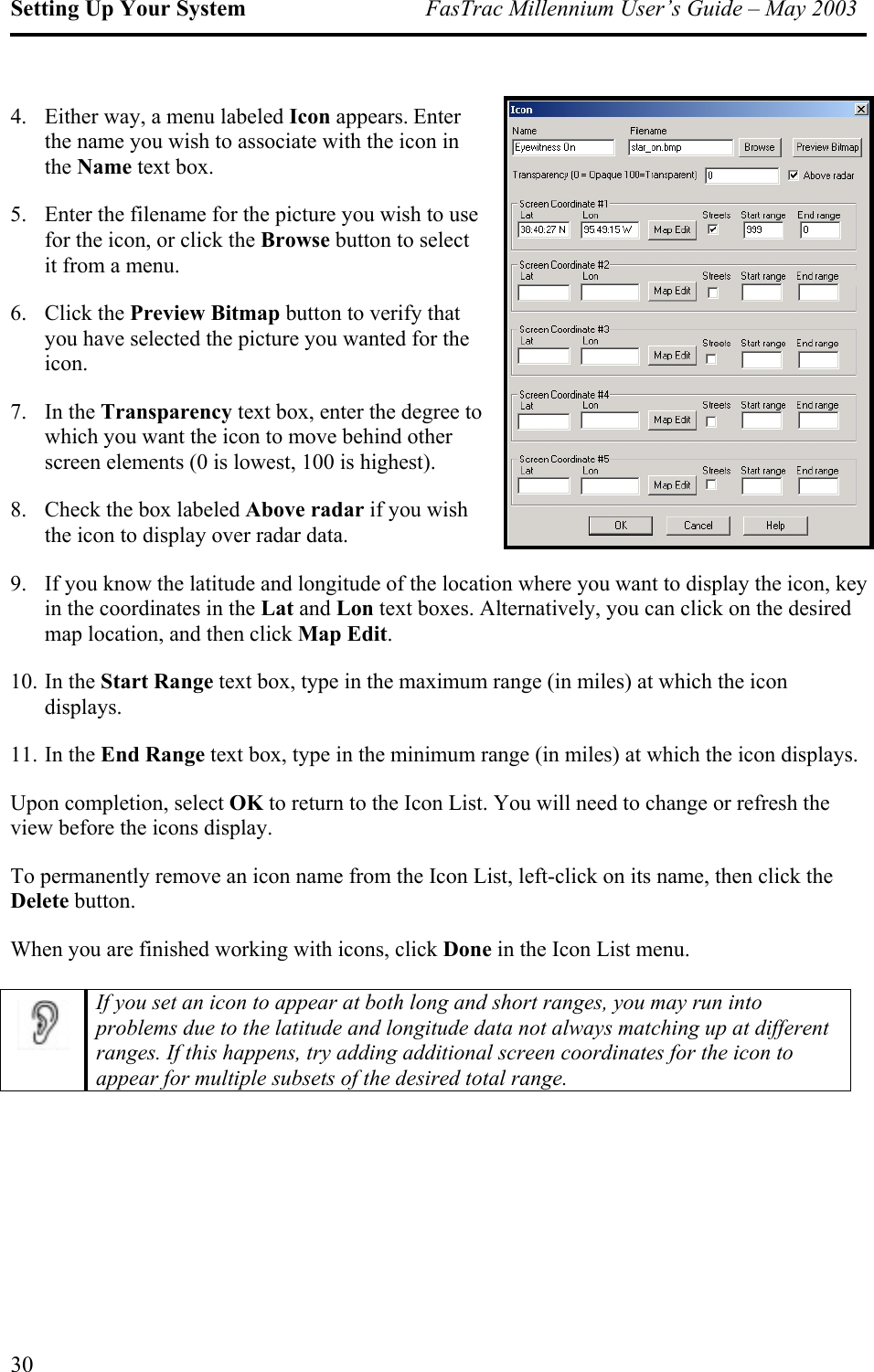 Setting Up Your System  FasTrac Millennium User’s Guide – May 2003 4.  Either way, a menu labeled Icon appears. Enter the name you wish to associate with the icon in the Name text box. 5.  Enter the filename for the picture you wish to use for the icon, or click the Browse button to select it from a menu. 6. Click the Preview Bitmap button to verify that you have selected the picture you wanted for the icon. 7. In the Transparency text box, enter the degree to which you want the icon to move behind other screen elements (0 is lowest, 100 is highest). 8.  Check the box labeled Above radar if you wish the icon to display over radar data. 9.  If you know the latitude and longitude of the location where you want to display the icon, key in the coordinates in the Lat and Lon text boxes. Alternatively, you can click on the desired map location, and then click Map Edit. 10. In the Start Range text box, type in the maximum range (in miles) at which the icon displays. 11. In the End Range text box, type in the minimum range (in miles) at which the icon displays. Upon completion, select OK to return to the Icon List. You will need to change or refresh the view before the icons display. To permanently remove an icon name from the Icon List, left-click on its name, then click the Delete button. When you are finished working with icons, click Done in the Icon List menu.   If you set an icon to appear at both long and short ranges, you may run into problems due to the latitude and longitude data not always matching up at different ranges. If this happens, try adding additional screen coordinates for the icon to appear for multiple subsets of the desired total range. 30 