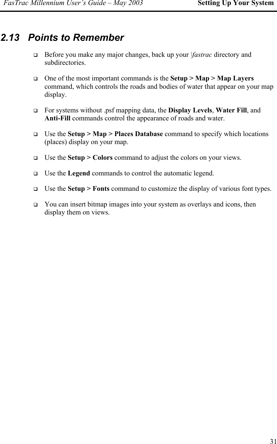 FasTrac Millennium User’s Guide – May 2003 Setting Up Your System 2.13  Points to Remember   Before you make any major changes, back up your \fastrac directory and subdirectories.   One of the most important commands is the Setup &gt; Map &gt; Map Layers command, which controls the roads and bodies of water that appear on your map display.   For systems without .psf mapping data, the Display Levels, Water Fill, and Anti-Fill commands control the appearance of roads and water.   Use the Setup &gt; Map &gt; Places Database command to specify which locations (places) display on your map.   Use the Setup &gt; Colors command to adjust the colors on your views.   Use the Legend commands to control the automatic legend.   Use the Setup &gt; Fonts command to customize the display of various font types.   You can insert bitmap images into your system as overlays and icons, then display them on views.  31 