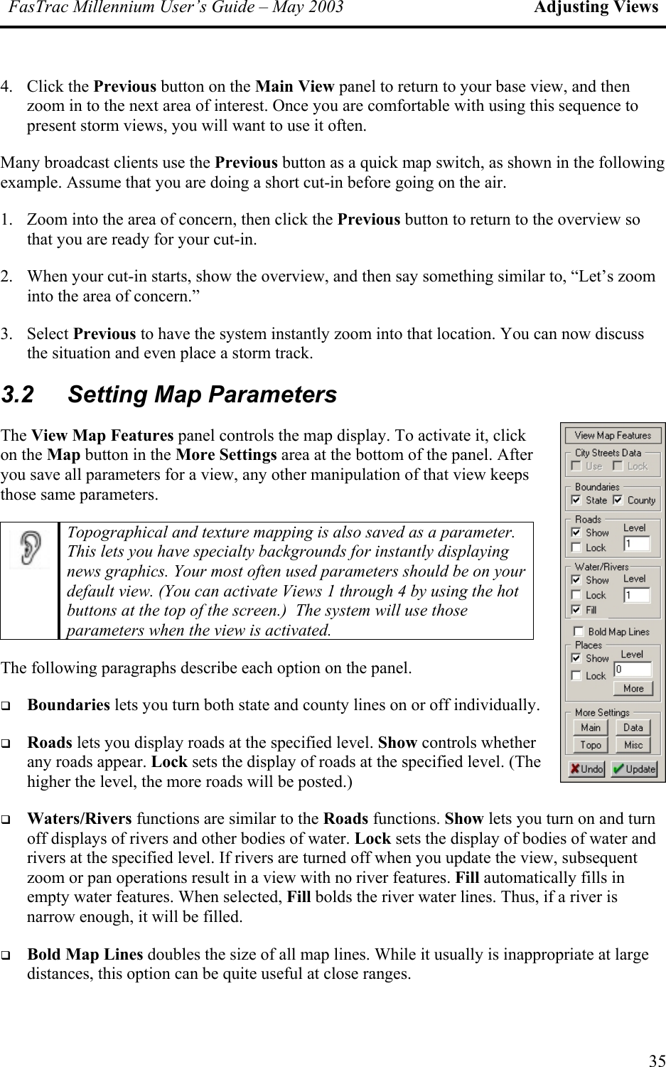 FasTrac Millennium User’s Guide – May 2003 Adjusting Views 4. Click the Previous button on the Main View panel to return to your base view, and then zoom in to the next area of interest. Once you are comfortable with using this sequence to present storm views, you will want to use it often. Many broadcast clients use the Previous button as a quick map switch, as shown in the following example. Assume that you are doing a short cut-in before going on the air. 1.  Zoom into the area of concern, then click the Previous button to return to the overview so that you are ready for your cut-in. 2.  When your cut-in starts, show the overview, and then say something similar to, “Let’s zoom into the area of concern.” 3. Select Previous to have the system instantly zoom into that location. You can now discuss the situation and even place a storm track.  3.2  Setting Map Parameters The View Map Features panel controls the map display. To activate it, click on the Map button in the More Settings area at the bottom of the panel. After you save all parameters for a view, any other manipulation of that view keeps those same parameters.   Topographical and texture mapping is also saved as a parameter. This lets you have specialty backgrounds for instantly displaying news graphics. Your most often used parameters should be on your default view. (You can activate Views 1 through 4 by using the hot buttons at the top of the screen.)  The system will use those parameters when the view is activated. The following paragraphs describe each option on the panel.   Boundaries lets you turn both state and county lines on or off individually.   Roads lets you display roads at the specified level. Show controls whether any roads appear. Lock sets the display of roads at the specified level. (The higher the level, the more roads will be posted.)   Waters/Rivers functions are similar to the Roads functions. Show lets you turn on and turn off displays of rivers and other bodies of water. Lock sets the display of bodies of water and rivers at the specified level. If rivers are turned off when you update the view, subsequent zoom or pan operations result in a view with no river features. Fill automatically fills in empty water features. When selected, Fill bolds the river water lines. Thus, if a river is narrow enough, it will be filled.   Bold Map Lines doubles the size of all map lines. While it usually is inappropriate at large distances, this option can be quite useful at close ranges. 35 