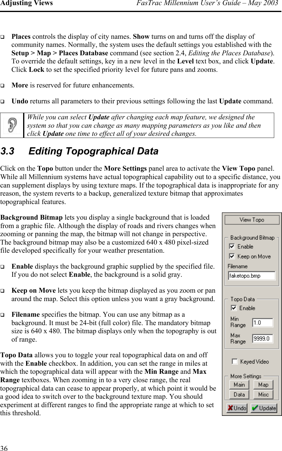 Adjusting Views  FasTrac Millennium User’s Guide – May 2003   Places controls the display of city names. Show turns on and turns off the display of community names. Normally, the system uses the default settings you established with the Setup &gt; Map &gt; Places Database command (see section 2.4, Editing the Places Database). To override the default settings, key in a new level in the Level text box, and click Update. Click Lock to set the specified priority level for future pans and zooms.   More is reserved for future enhancements.   Undo returns all parameters to their previous settings following the last Update command.  While you can select Update after changing each map feature, we designed the system so that you can change as many mapping parameters as you like and then click Update one time to effect all of your desired changes. 3.3 Editing Topographical Data Click on the Topo button under the More Settings panel area to activate the View Topo panel. While all Millennium systems have actual topographical capability out to a specific distance, you can supplement displays by using texture maps. If the topographical data is inappropriate for any reason, the system reverts to a backup, generalized texture bitmap that approximates topographical features. Background Bitmap lets you display a single background that is loaded from a graphic file. Although the display of roads and rivers changes when zooming or panning the map, the bitmap will not change in perspective. The background bitmap may also be a customized 640 x 480 pixel-sized file developed specifically for your weather presentation.   Enable displays the background graphic supplied by the specified file. If you do not select Enable, the background is a solid gray.   Keep on Move lets you keep the bitmap displayed as you zoom or pan around the map. Select this option unless you want a gray background.    Filename specifies the bitmap. You can use any bitmap as a background. It must be 24-bit (full color) file. The mandatory bitmap size is 640 x 480. The bitmap displays only when the topography is oof range. ut e Topo Data allows you to toggle your real topographical data on and off with the Enable checkbox. In addition, you can set the range in miles at which the topographical data will appear with the Min Range and Max Range textboxes. When zooming in to a very close range, the real topographical data can cease to appear properly, at which point it would ba good idea to switch over to the background texture map. You should experiment at different ranges to find the appropriate range at which to set this threshold. 36 