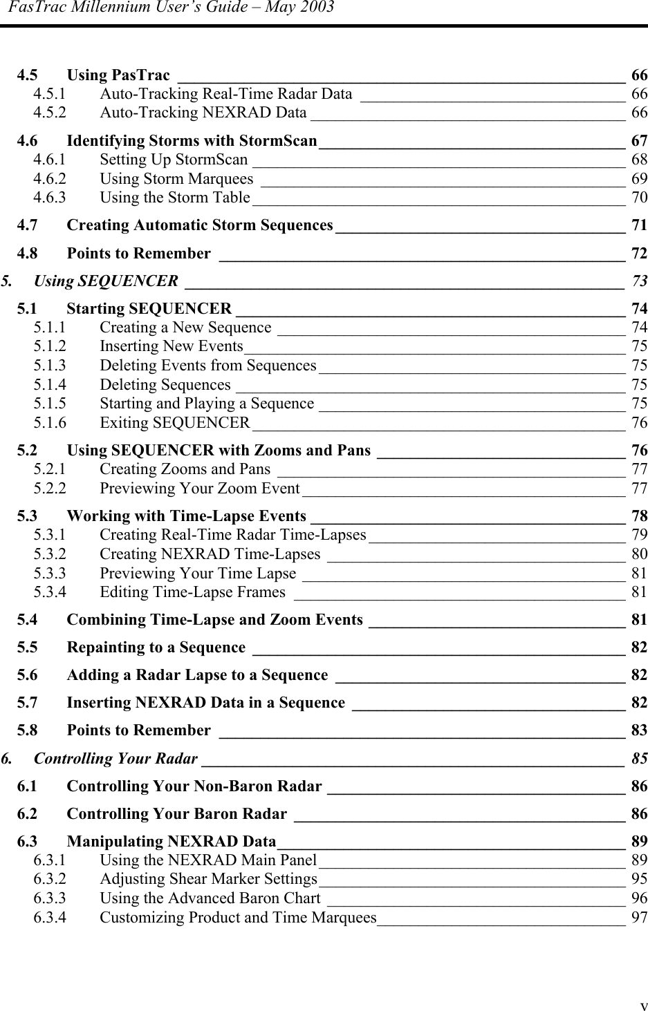FasTrac Millennium User’s Guide – May 2003  4.5 Using PasTrac ______________________________________________________ 66 4.5.1 Auto-Tracking Real-Time Radar Data ________________________________ 66 4.5.2 Auto-Tracking NEXRAD Data ______________________________________ 66 4.6  Identifying Storms with StormScan_____________________________________ 67 4.6.1 Setting Up StormScan _____________________________________________ 68 4.6.2 Using Storm Marquees ____________________________________________ 69 4.6.3 Using the Storm Table _____________________________________________ 70 4.7 Creating Automatic Storm Sequences ___________________________________ 71 4.8 Points to Remember _________________________________________________ 72 5. Using SEQUENCER _____________________________________________________ 73 5.1 Starting SEQUENCER _______________________________________________ 74 5.1.1 Creating a New Sequence __________________________________________ 74 5.1.2 Inserting New Events______________________________________________ 75 5.1.3 Deleting Events from Sequences _____________________________________ 75 5.1.4 Deleting Sequences _______________________________________________ 75 5.1.5 Starting and Playing a Sequence _____________________________________ 75 5.1.6 Exiting SEQUENCER _____________________________________________ 76 5.2 Using SEQUENCER with Zooms and Pans ______________________________ 76 5.2.1 Creating Zooms and Pans __________________________________________ 77 5.2.2 Previewing Your Zoom Event _______________________________________ 77 5.3 Working with Time-Lapse Events ______________________________________ 78 5.3.1 Creating Real-Time Radar Time-Lapses _______________________________ 79 5.3.2 Creating NEXRAD Time-Lapses ____________________________________ 80 5.3.3 Previewing Your Time Lapse _______________________________________ 81 5.3.4 Editing Time-Lapse Frames ________________________________________ 81 5.4 Combining Time-Lapse and Zoom Events _______________________________ 81 5.5 Repainting to a Sequence _____________________________________________ 82 5.6 Adding a Radar Lapse to a Sequence ___________________________________ 82 5.7 Inserting NEXRAD Data in a Sequence _________________________________ 82 5.8 Points to Remember _________________________________________________ 83 6. Controlling Your Radar ___________________________________________________ 85 6.1 Controlling Your Non-Baron Radar ____________________________________ 86 6.2 Controlling Your Baron Radar ________________________________________ 86 6.3 Manipulating NEXRAD Data__________________________________________ 89 6.3.1 Using the NEXRAD Main Panel_____________________________________ 89 6.3.2 Adjusting Shear Marker Settings_____________________________________ 95 6.3.3 Using the Advanced Baron Chart ____________________________________ 96 6.3.4 Customizing Product and Time Marquees______________________________ 97 v 