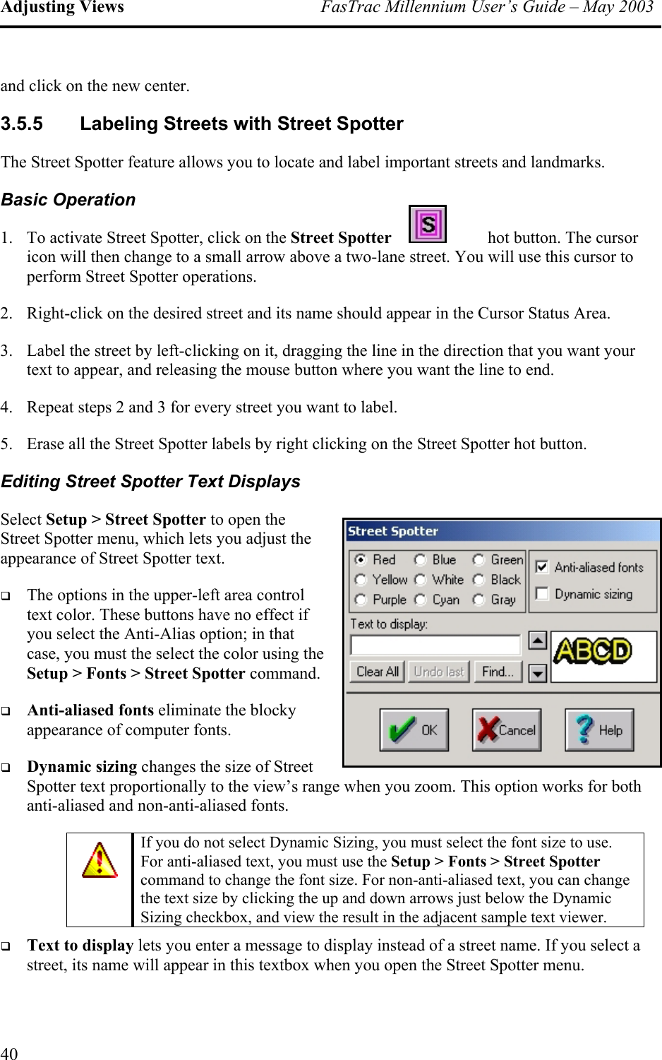 Adjusting Views  FasTrac Millennium User’s Guide – May 2003 and click on the new center. 3.5.5 Labeling Streets with Street Spotter The Street Spotter feature allows you to locate and label important streets and landmarks. Basic Operation 1.  To activate Street Spotter, click on the Street Spotter  hot button. The cursor icon will then change to a small arrow above a two-lane street. You will use this cursor to perform Street Spotter operations. 2.  Right-click on the desired street and its name should appear in the Cursor Status Area. 3.  Label the street by left-clicking on it, dragging the line in the direction that you want your text to appear, and releasing the mouse button where you want the line to end. 4.  Repeat steps 2 and 3 for every street you want to label. 5.  Erase all the Street Spotter labels by right clicking on the Street Spotter hot button. Editing Street Spotter Text Displays Select Setup &gt; Street Spotter to open the Street Spotter menu, which lets you adjuappearance of Street Spotter text. st the   The options in the upper-left area control text color. These buttons have no effect if you select the Anti-Alias option; in that case, you must the select the color using the Setup &gt; Fonts &gt; Street Spotter command.   Anti-aliased fonts eliminate the blocky appearance of computer fonts.   Dynamic sizing changes the size of Street Spotter text proportionally to the view’s range when you zoom. This option works for both anti-aliased and non-anti-aliased fonts.  If you do not select Dynamic Sizing, you must select the font size to use. For anti-aliased text, you must use the Setup &gt; Fonts &gt; Street Spotter command to change the font size. For non-anti-aliased text, you can change the text size by clicking the up and down arrows just below the Dynamic Sizing checkbox, and view the result in the adjacent sample text viewer.   Text to display lets you enter a message to display instead of a street name. If you select a street, its name will appear in this textbox when you open the Street Spotter menu. 40 