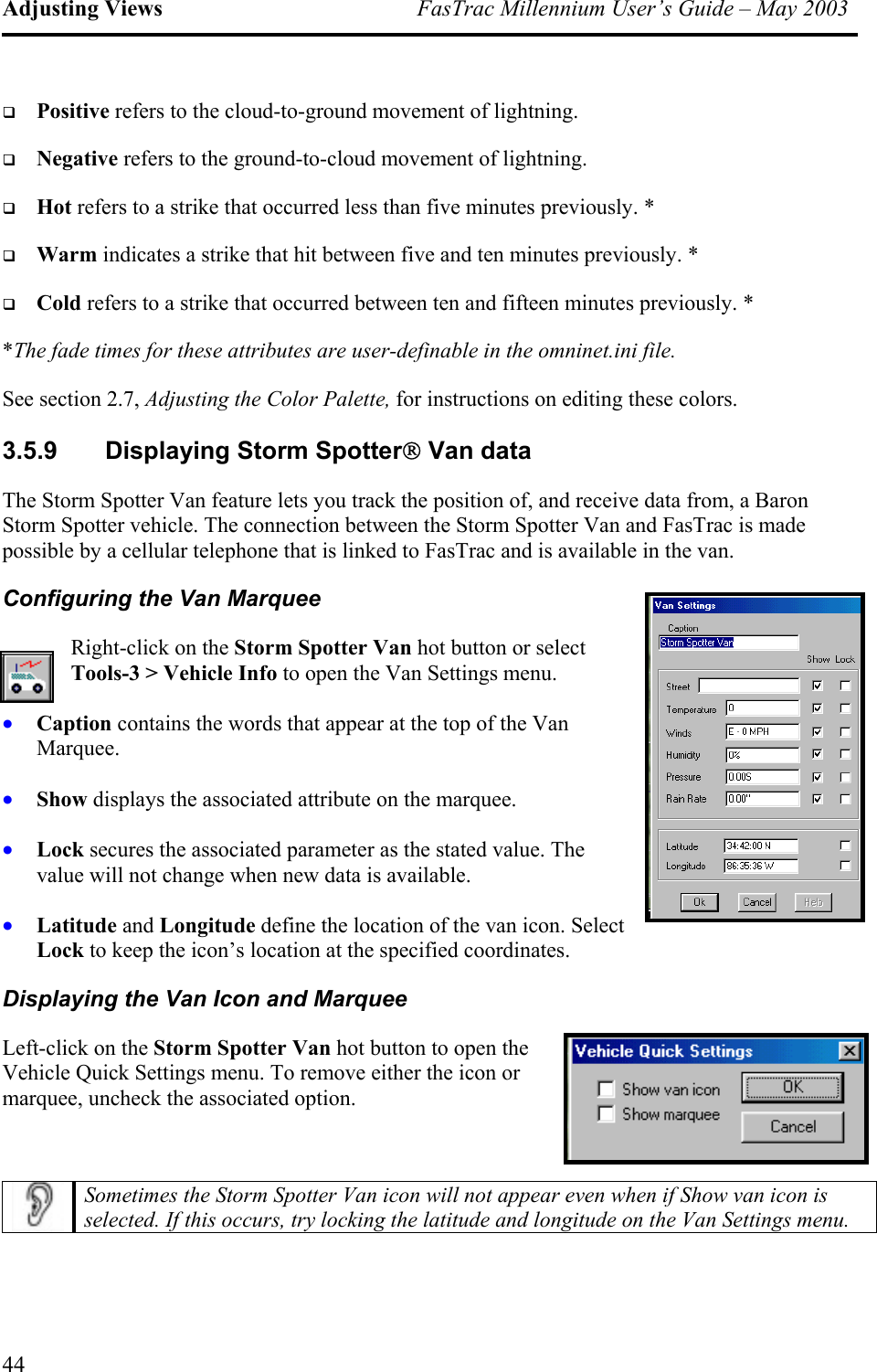 Adjusting Views  FasTrac Millennium User’s Guide – May 2003   Positive refers to the cloud-to-ground movement of lightning.    Negative refers to the ground-to-cloud movement of lightning.    Hot refers to a strike that occurred less than five minutes previously. *   Warm indicates a strike that hit between five and ten minutes previously. *   Cold refers to a strike that occurred between ten and fifteen minutes previously. * *The fade times for these attributes are user-definable in the omninet.ini file. See section 2.7, Adjusting the Color Palette, for instructions on editing these colors. 3.5.9  Displaying Storm Spotter Van data The Storm Spotter Van feature lets you track the position of, and receive data from, a Baron Storm Spotter vehicle. The connection between the Storm Spotter Van and FasTrac is made possible by a cellular telephone that is linked to FasTrac and is available in the van. Configuring the Van Marquee Right-click on the Storm Spotter Van hot button or select Tools-3 &gt; Vehicle Info to open the Van Settings menu. • • • • Caption contains the words that appear at the top of the Van Marquee. Show displays the associated attribute on the marquee. Lock secures the associated parameter as the stated value. The value will not change when new data is available. Latitude and Longitude define the location of the van icon. Select Lock to keep the icon’s location at the specified coordinates. Displaying the Van Icon and Marquee Left-click on the Storm Spotter Van hot button to open the Vehicle Quick Settings menu. To remove either the icon or marquee, uncheck the associated option.   Sometimes the Storm Spotter Van icon will not appear even when if Show van icon is selected. If this occurs, try locking the latitude and longitude on the Van Settings menu.  44 