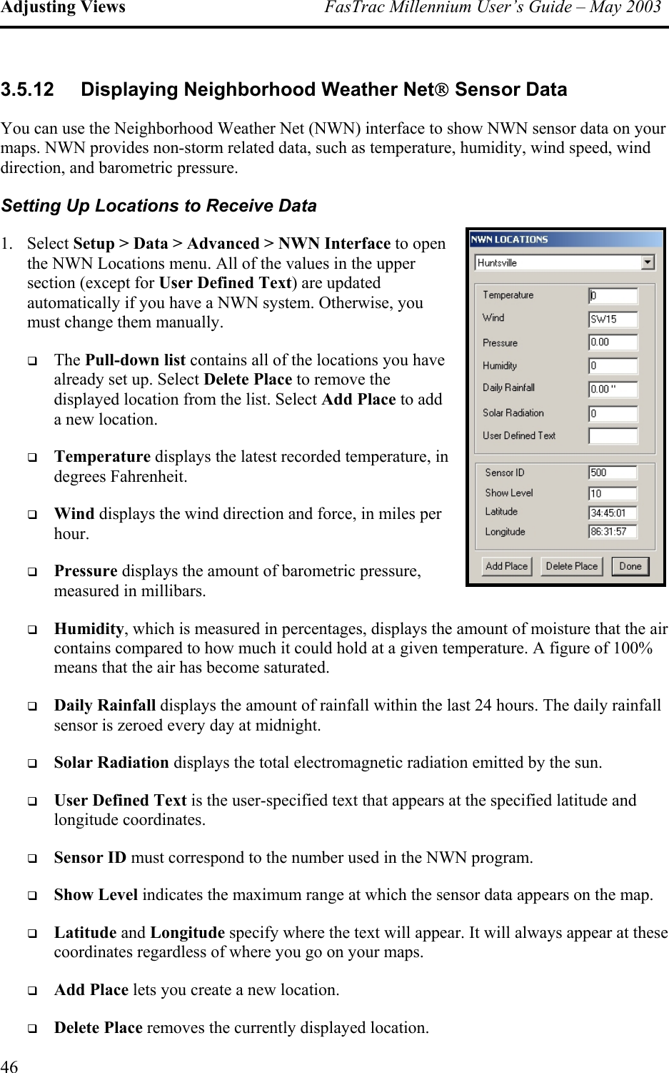 Adjusting Views  FasTrac Millennium User’s Guide – May 2003 3.5.12  Displaying Neighborhood Weather Net Sensor Data You can use the Neighborhood Weather Net (NWN) interface to show NWN sensor data on your maps. NWN provides non-storm related data, such as temperature, humidity, wind speed, wind direction, and barometric pressure.  Setting Up Locations to Receive Data 1. Select Setup &gt; Data &gt; Advanced &gt; NWN Interface to open the NWN Locations menu. All of the values in the upper section (except for User Defined Text) are updated automatically if you have a NWN system. Otherwise, you must change them manually.   The Pull-down list contains all of the locations you have already set up. Select Delete Place to remove the displayed location from the list. Select Add Place to add a new location.   Temperature displays the latest recorded temperature, in degrees Fahrenheit.   Wind displays the wind direction and force, in miles per hour.   Pressure displays the amount of barometric pressure, measured in millibars.   Humidity, which is measured in percentages, displays the amount of moisture that the air contains compared to how much it could hold at a given temperature. A figure of 100% means that the air has become saturated.   Daily Rainfall displays the amount of rainfall within the last 24 hours. The daily rainfall sensor is zeroed every day at midnight.   Solar Radiation displays the total electromagnetic radiation emitted by the sun.   User Defined Text is the user-specified text that appears at the specified latitude and longitude coordinates.   Sensor ID must correspond to the number used in the NWN program.   Show Level indicates the maximum range at which the sensor data appears on the map.   Latitude and Longitude specify where the text will appear. It will always appear at these coordinates regardless of where you go on your maps.   Add Place lets you create a new location.   Delete Place removes the currently displayed location. 46 