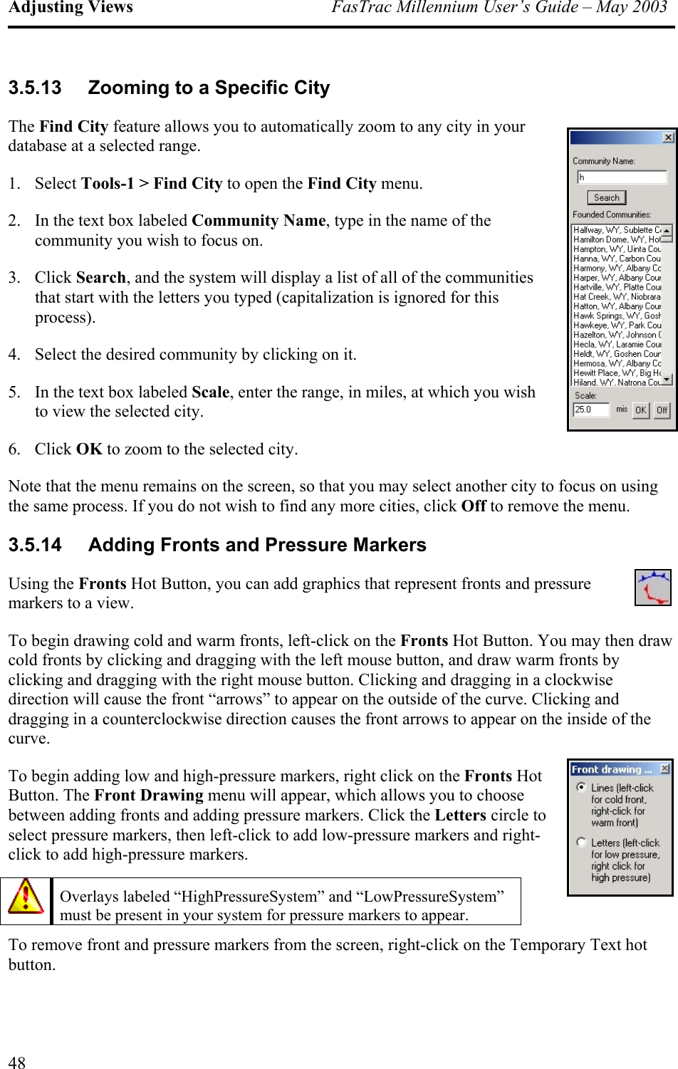 Adjusting Views  FasTrac Millennium User’s Guide – May 2003 3.5.13  Zooming to a Specific City The Find City feature allows you to automatically zoom to any city in your database at a selected range. 1. Select Tools-1 &gt; Find City to open the Find City menu. 2.  In the text box labeled Community Name, type in the name of the community you wish to focus on. 3. Click Search, and the system will display a list of all of the communities that start with the letters you typed (capitalization is ignored for this process). 4.  Select the desired community by clicking on it. 5.  In the text box labeled Scale, enter the range, in miles, at which you wish to view the selected city. 6. Click OK to zoom to the selected city. Note that the menu remains on the screen, so that you may select another city to focus on using the same process. If you do not wish to find any more cities, click Off to remove the menu. 3.5.14  Adding Fronts and Pressure Markers Using the Fronts Hot Button, you can add graphics that represent fronts and pressure markers to a view. To begin drawing cold and warm fronts, left-click on the Fronts Hot Button. You may then draw cold fronts by clicking and dragging with the left mouse button, and draw warm fronts by clicking and dragging with the right mouse button. Clicking and dragging in a clockwise direction will cause the front “arrows” to appear on the outside of the curve. Clicking and dragging in a counterclockwise direction causes the front arrows to appear on the inside of the curve. To begin adding low and high-pressure markers, right click on the Fronts Hot Button. The Front Drawing menu will appear, which allows you to choose between adding fronts and adding pressure markers. Click the Letters circle to select pressure markers, then left-click to add low-pressure markers and right-click to add high-pressure markers.  Overlays labeled “HighPressureSystem” and “LowPressureSystem” must be present in your system for pressure markers to appear.   To remove front and pressure markers from the screen, right-click on the Temporary Text hot button. 48 