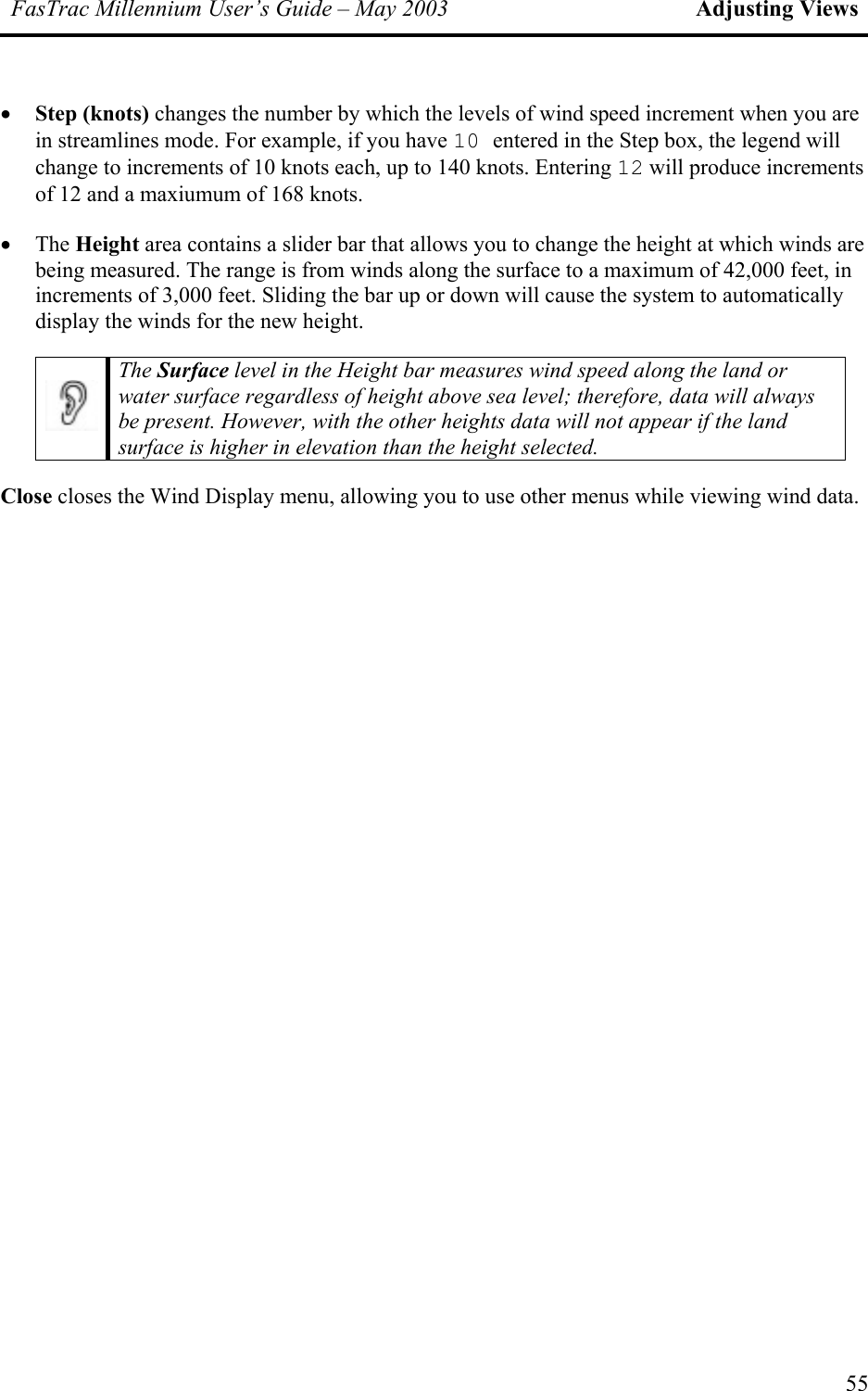 FasTrac Millennium User’s Guide – May 2003 Adjusting Views •  Step (knots) changes the number by which the levels of wind speed increment when you are in streamlines mode. For example, if you have 10 entered in the Step box, the legend will change to increments of 10 knots each, up to 140 knots. Entering 12 will produce increments of 12 and a maxiumum of 168 knots. •  The Height area contains a slider bar that allows you to change the height at which winds are being measured. The range is from winds along the surface to a maximum of 42,000 feet, in increments of 3,000 feet. Sliding the bar up or down will cause the system to automatically display the winds for the new height.  The Surface level in the Height bar measures wind speed along the land or water surface regardless of height above sea level; therefore, data will always be present. However, with the other heights data will not appear if the land surface is higher in elevation than the height selected. Close closes the Wind Display menu, allowing you to use other menus while viewing wind data. 55 