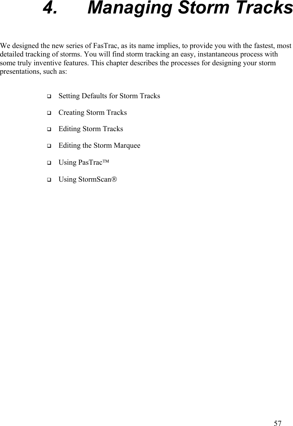  4. Managing Storm Tracks We designed the new series of FasTrac, as its name implies, to provide you with the fastest, most detailed tracking of storms. You will find storm tracking an easy, instantaneous process with some truly inventive features. This chapter describes the processes for designing your storm presentations, such as:   Setting Defaults for Storm Tracks   Creating Storm Tracks   Editing Storm Tracks   Editing the Storm Marquee   Using PasTrac   Using StormScan        57   