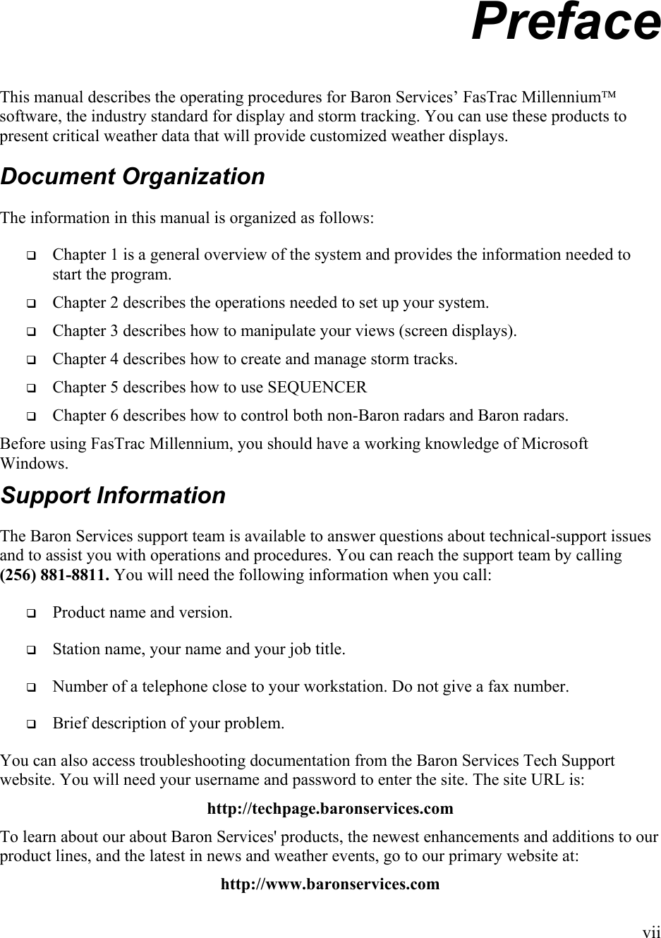  Preface This manual describes the operating procedures for Baron Services’ FasTrac Millennium software, the industry standard for display and storm tracking. You can use these products to present critical weather data that will provide customized weather displays.  Document Organization The information in this manual is organized as follows:   Chapter 1 is a general overview of the system and provides the information needed to start the program.   Chapter 2 describes the operations needed to set up your system.   Chapter 3 describes how to manipulate your views (screen displays).   Chapter 4 describes how to create and manage storm tracks.   Chapter 5 describes how to use SEQUENCER    Chapter 6 describes how to control both non-Baron radars and Baron radars. Before using FasTrac Millennium, you should have a working knowledge of Microsoft Windows. Support Information The Baron Services support team is available to answer questions about technical-support issues and to assist you with operations and procedures. You can reach the support team by calling (256) 881-8811. You will need the following information when you call:   Product name and version.   Station name, your name and your job title.   Number of a telephone close to your workstation. Do not give a fax number.   Brief description of your problem. You can also access troubleshooting documentation from the Baron Services Tech Support website. You will need your username and password to enter the site. The site URL is: http://techpage.baronservices.com To learn about our about Baron Services&apos; products, the newest enhancements and additions to our product lines, and the latest in news and weather events, go to our primary website at: http://www.baronservices.com vii 