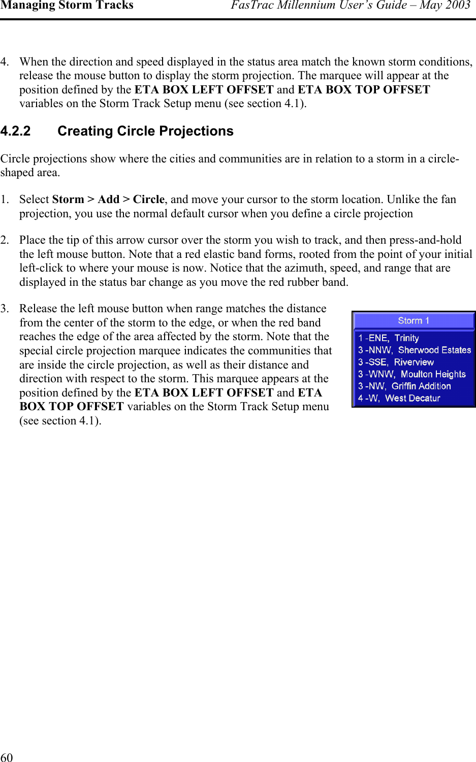 Managing Storm Tracks  FasTrac Millennium User’s Guide – May 2003 4.  When the direction and speed displayed in the status area match the known storm conditions, release the mouse button to display the storm projection. The marquee will appear at the position defined by the ETA BOX LEFT OFFSET and ETA BOX TOP OFFSET variables on the Storm Track Setup menu (see section 4.1). 4.2.2 Creating Circle Projections Circle projections show where the cities and communities are in relation to a storm in a circle-shaped area.  1. Select Storm &gt; Add &gt; Circle, and move your cursor to the storm location. Unlike the fan projection, you use the normal default cursor when you define a circle projection  2.  Place the tip of this arrow cursor over the storm you wish to track, and then press-and-hold the left mouse button. Note that a red elastic band forms, rooted from the point of your initial left-click to where your mouse is now. Notice that the azimuth, speed, and range that are displayed in the status bar change as you move the red rubber band.  3.  Release the left mouse button when range matches the distance from the center of the storm to the edge, or when the red band reaches the edge of the area affected by the storm. Note that the special circle projection marquee indicates the communities that are inside the circle projection, as well as their distance and direction with respect to the storm. This marquee appears at the position defined by the ETA BOX LEFT OFFSET and ETA BOX TOP OFFSET variables on the Storm Track Setup menu (see section 4.1). 60 