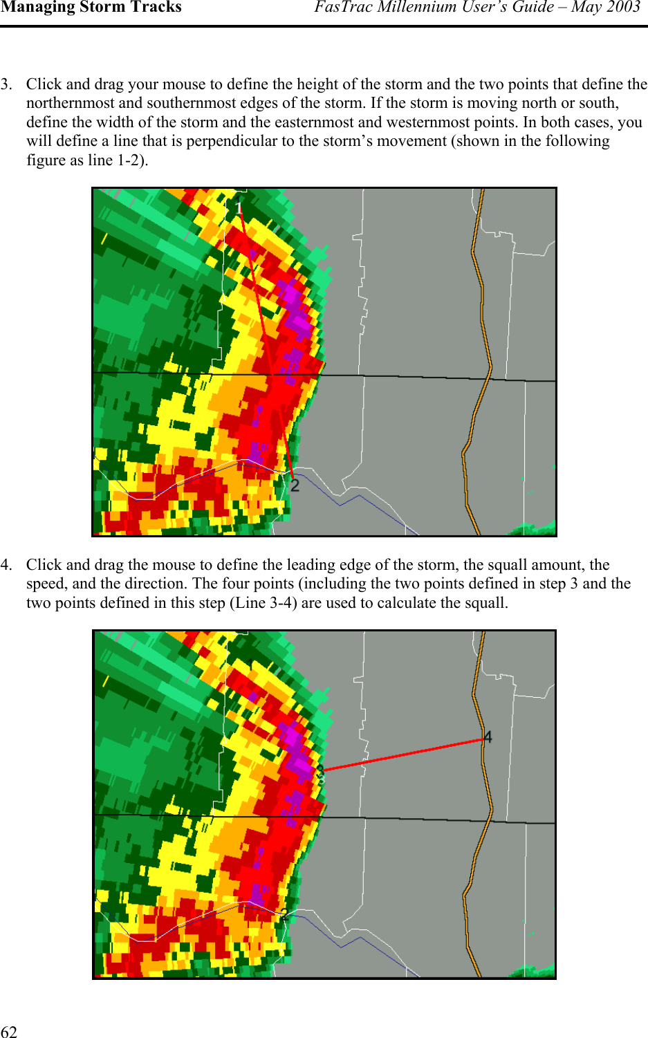 Managing Storm Tracks  FasTrac Millennium User’s Guide – May 2003 3.  Click and drag your mouse to define the height of the storm and the two points that define the northernmost and southernmost edges of the storm. If the storm is moving north or south, define the width of the storm and the easternmost and westernmost points. In both cases, you will define a line that is perpendicular to the storm’s movement (shown in the following figure as line 1-2).  4.  Click and drag the mouse to define the leading edge of the storm, the squall amount, the speed, and the direction. The four points (including the two points defined in step 3 and the two points defined in this step (Line 3-4) are used to calculate the squall.  62 