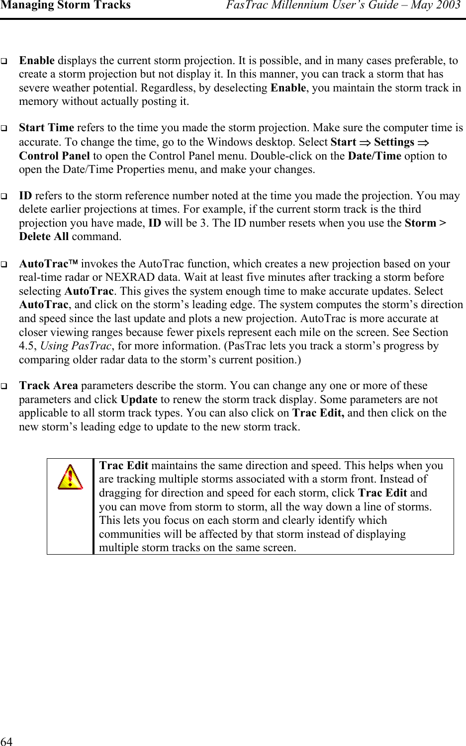 Managing Storm Tracks  FasTrac Millennium User’s Guide – May 2003   Enable displays the current storm projection. It is possible, and in many cases preferable, to create a storm projection but not display it. In this manner, you can track a storm that has severe weather potential. Regardless, by deselecting Enable, you maintain the storm track in memory without actually posting it.   Start Time refers to the time you made the storm projection. Make sure the computer time is accurate. To change the time, go to the Windows desktop. Select Start ⇒ Settings ⇒ Control Panel to open the Control Panel menu. Double-click on the Date/Time option to open the Date/Time Properties menu, and make your changes.   ID refers to the storm reference number noted at the time you made the projection. You may delete earlier projections at times. For example, if the current storm track is the third projection you have made, ID will be 3. The ID number resets when you use the Storm &gt; Delete All command.   AutoTrac invokes the AutoTrac function, which creates a new projection based on your real-time radar or NEXRAD data. Wait at least five minutes after tracking a storm before selecting AutoTrac. This gives the system enough time to make accurate updates. Select AutoTrac, and click on the storm’s leading edge. The system computes the storm’s direction and speed since the last update and plots a new projection. AutoTrac is more accurate at closer viewing ranges because fewer pixels represent each mile on the screen. See Section 4.5, Using PasTrac, for more information. (PasTrac lets you track a storm’s progress by comparing older radar data to the storm’s current position.)   Track Area parameters describe the storm. You can change any one or more of these parameters and click Update to renew the storm track display. Some parameters are not applicable to all storm track types. You can also click on Trac Edit, and then click on the new storm’s leading edge to update to the new storm track.  Trac Edit maintains the same direction and speed. This helps when you are tracking multiple storms associated with a storm front. Instead of dragging for direction and speed for each storm, click Trac Edit and you can move from storm to storm, all the way down a line of storms. This lets you focus on each storm and clearly identify which communities will be affected by that storm instead of displaying multiple storm tracks on the same screen.  64 