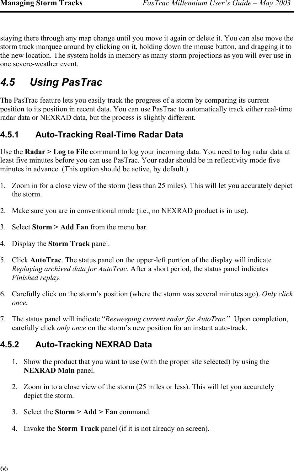 Managing Storm Tracks  FasTrac Millennium User’s Guide – May 2003 staying there through any map change until you move it again or delete it. You can also move the storm track marquee around by clicking on it, holding down the mouse button, and dragging it to the new location. The system holds in memory as many storm projections as you will ever use in one severe-weather event. 4.5 Using PasTrac The PasTrac feature lets you easily track the progress of a storm by comparing its current position to its position in recent data. You can use PasTrac to automatically track either real-time radar data or NEXRAD data, but the process is slightly different.  4.5.1  Auto-Tracking Real-Time Radar Data Use the Radar &gt; Log to File command to log your incoming data. You need to log radar data at least five minutes before you can use PasTrac. Your radar should be in reflectivity mode five minutes in advance. (This option should be active, by default.) 1.  Zoom in for a close view of the storm (less than 25 miles). This will let you accurately depict the storm.  2.  Make sure you are in conventional mode (i.e., no NEXRAD product is in use). 3. Select Storm &gt; Add Fan from the menu bar. 4. Display the Storm Track panel. 5. Click AutoTrac. The status panel on the upper-left portion of the display will indicate Replaying archived data for AutoTrac. After a short period, the status panel indicates Finished replay.  6.  Carefully click on the storm’s position (where the storm was several minutes ago). Only click once. 7.  The status panel will indicate “Resweeping current radar for AutoTrac.”  Upon completion, carefully click only once on the storm’s new position for an instant auto-track. 4.5.2  Auto-Tracking NEXRAD Data 1.  Show the product that you want to use (with the proper site selected) by using the NEXRAD Main panel. 2.  Zoom in to a close view of the storm (25 miles or less). This will let you accurately depict the storm.  3. Select the Storm &gt; Add &gt; Fan command. 4. Invoke the Storm Track panel (if it is not already on screen). 66 
