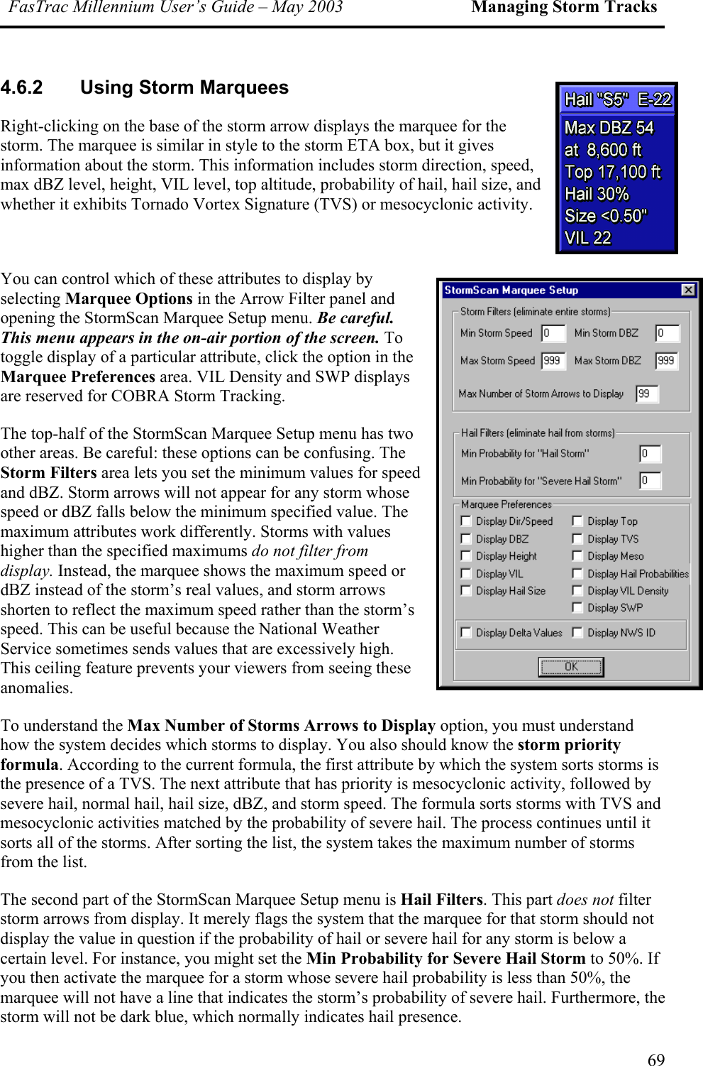 FasTrac Millennium User’s Guide – May 2003 Managing Storm Tracks 4.6.2  Using Storm Marquees Right-clicking on the base of the storm arrow displays the marquee for the storm. The marquee is similar in style to the storm ETA box, but it gives information about the storm. This information includes storm direction, speed, max dBZ level, height, VIL level, top altitude, probability of hail, hail size, and whether it exhibits Tornado Vortex Signature (TVS) or mesocyclonic activity.  You can control which of these attributes to display by selecting Marquee Options in the Arrow Filter panel and opening the StormScan Marquee Setup menu. Be careful. This menu appears in the on-air portion of the screen. To toggle display of a particular attribute, click the option in the Marquee Preferences area. VIL Density and SWP displays are reserved for COBRA Storm Tracking. The top-half of the StormScan Marquee Setup menu has two other areas. Be careful: these options can be confusing. The Storm Filters area lets you set the minimum values for speed and dBZ. Storm arrows will not appear for any storm whose speed or dBZ falls below the minimum specified value. The maximum attributes work differently. Storms with values higher than the specified maximums do not filter from display. Instead, the marquee shows the maximum speed or dBZ instead of the storm’s real values, and storm arrows shorten to reflect the maximum speed rather than the storm’s speed. This can be useful because the National Weather Service sometimes sends values that are excessively high. This ceiling feature prevents your viewers from seeing these anomalies. To understand the Max Number of Storms Arrows to Display option, you must understand how the system decides which storms to display. You also should know the storm priority formula. According to the current formula, the first attribute by which the system sorts storms is the presence of a TVS. The next attribute that has priority is mesocyclonic activity, followed by severe hail, normal hail, hail size, dBZ, and storm speed. The formula sorts storms with TVS and mesocyclonic activities matched by the probability of severe hail. The process continues until it sorts all of the storms. After sorting the list, the system takes the maximum number of storms from the list.   The second part of the StormScan Marquee Setup menu is Hail Filters. This part does not filter storm arrows from display. It merely flags the system that the marquee for that storm should not display the value in question if the probability of hail or severe hail for any storm is below a certain level. For instance, you might set the Min Probability for Severe Hail Storm to 50%. If you then activate the marquee for a storm whose severe hail probability is less than 50%, the marquee will not have a line that indicates the storm’s probability of severe hail. Furthermore, the storm will not be dark blue, which normally indicates hail presence. 69 