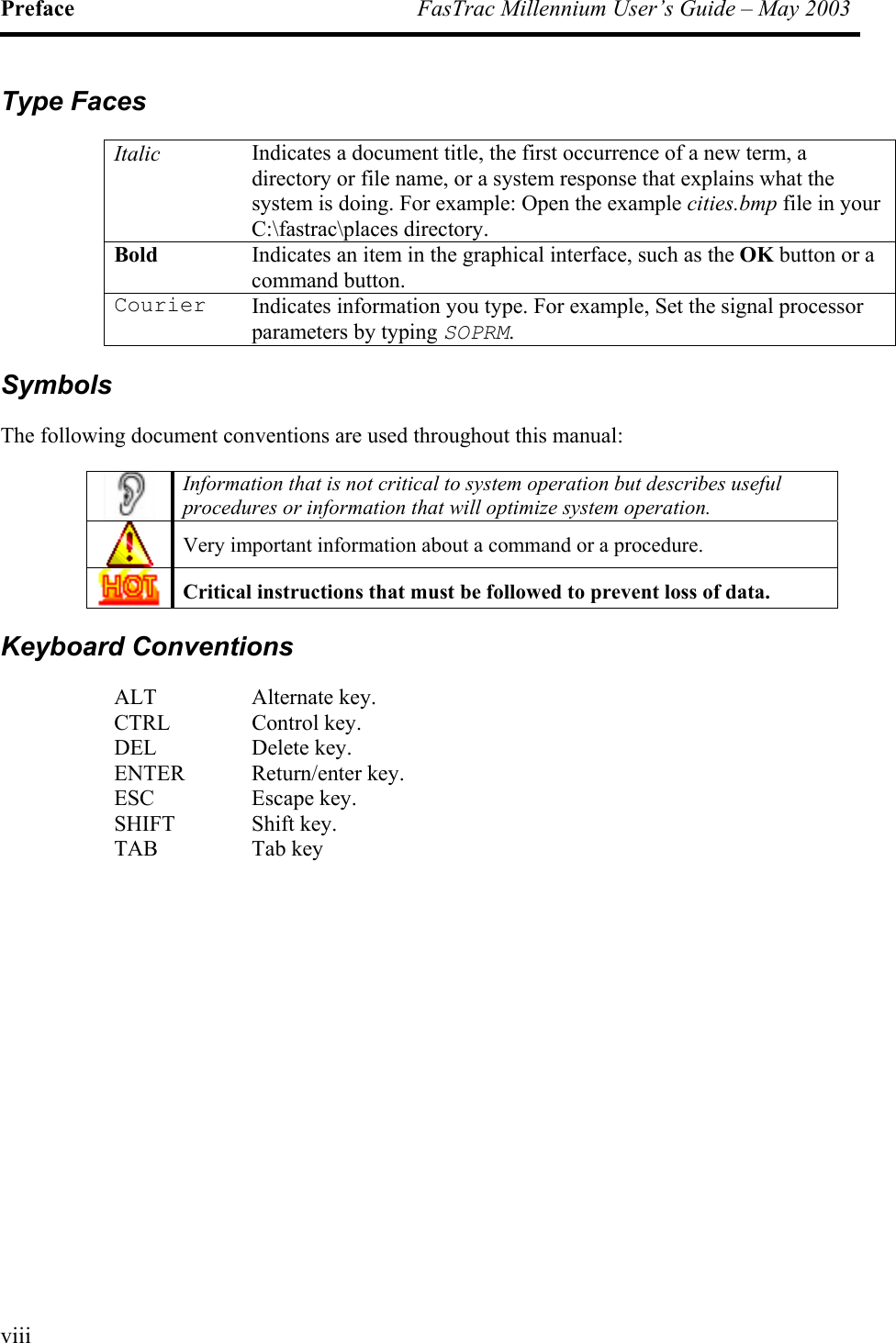 Preface  FasTrac Millennium User’s Guide – May 2003 Type Faces Italic Indicates a document title, the first occurrence of a new term, a directory or file name, or a system response that explains what the system is doing. For example: Open the example cities.bmp file in your C:\fastrac\places directory. Bold Indicates an item in the graphical interface, such as the OK button or a command button. Courier  Indicates information you type. For example, Set the signal processor parameters by typing SOPRM. Symbols The following document conventions are used throughout this manual:  Information that is not critical to system operation but describes useful procedures or information that will optimize system operation.  Very important information about a command or a procedure.  Critical instructions that must be followed to prevent loss of data. Keyboard Conventions ALT Alternate key. CTRL Control key. DEL Delete key. ENTER Return/enter key. ESC Escape key. SHIFT Shift key. TAB Tab key   viii
