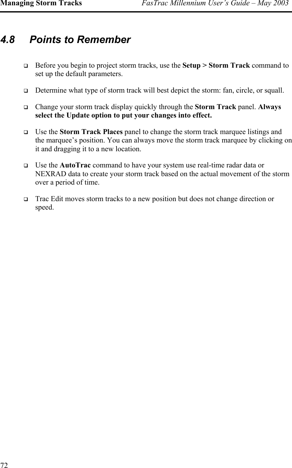 Managing Storm Tracks  FasTrac Millennium User’s Guide – May 2003 4.8  Points to Remember   Before you begin to project storm tracks, use the Setup &gt; Storm Track command to set up the default parameters.   Determine what type of storm track will best depict the storm: fan, circle, or squall.   Change your storm track display quickly through the Storm Track panel. Always select the Update option to put your changes into effect.   Use the Storm Track Places panel to change the storm track marquee listings and the marquee’s position. You can always move the storm track marquee by clicking on it and dragging it to a new location.   Use the AutoTrac command to have your system use real-time radar data or NEXRAD data to create your storm track based on the actual movement of the storm over a period of time.    Trac Edit moves storm tracks to a new position but does not change direction or speed. 72 