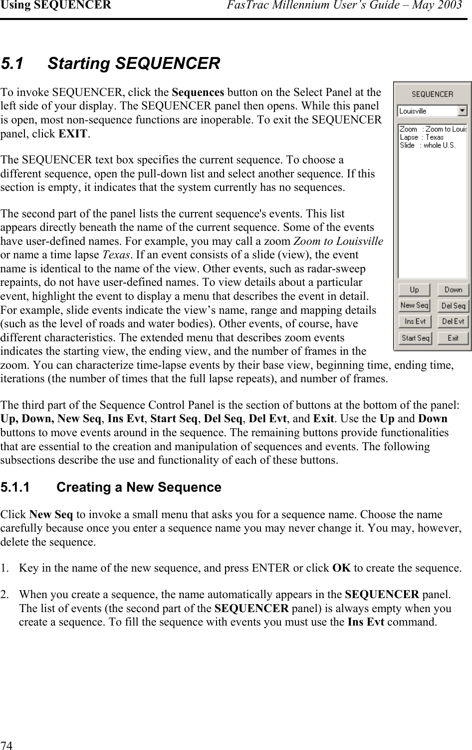 Using SEQUENCER  FasTrac Millennium User’s Guide – May 2003 5.1 Starting SEQUENCER To invoke SEQUENCER, click the Sequences button on the Select Panel at the left side of your display. The SEQUENCER panel then opens. While this panel is open, most non-sequence functions are inoperable. To exit the SEQUENCER panel, click EXIT. The SEQUENCER text box specifies the current sequence. To choose a different sequence, open the pull-down list and select another sequence. If this section is empty, it indicates that the system currently has no sequences.  The second part of the panel lists the current sequence&apos;s events. This list appears directly beneath the name of the current sequence. Some of the events have user-defined names. For example, you may call a zoom Zoom to Lor name a time lapse Texas. If an event consists of a slide (view), the event name is identical to the name of the view. Other events, such as radar-sweep repaints, do not have user-defined names. To view details about a particulevent, highlight the event to display a menu that describes the event in detail. For example, slide events indicate the view’s name, range and mapping d(such as the level of roads and water bodies). Other events, of course, have different characteristics. The extended menu that describes zoom events indicates the starting view, the ending view, and the number of frames in the zoom. You can characterize time-lapse events by their base view, beginning time, ending timeiterations (the number of times that the full lapse repeats), and number of frames.  ouisville ar etails , The third part of the Sequence Control Panel is the section of buttons at the bottom of the panel: Up, Down, New Seq, Ins Evt, Start Seq, Del Seq, Del Evt, and Exit. Use the Up and Down buttons to move events around in the sequence. The remaining buttons provide functionalities that are essential to the creation and manipulation of sequences and events. The following subsections describe the use and functionality of each of these buttons. 5.1.1 Creating a New Sequence Click New Seq to invoke a small menu that asks you for a sequence name. Choose the name carefully because once you enter a sequence name you may never change it. You may, however, delete the sequence.  1.  Key in the name of the new sequence, and press ENTER or click OK to create the sequence.  2.  When you create a sequence, the name automatically appears in the SEQUENCER panel. The list of events (the second part of the SEQUENCER panel) is always empty when you create a sequence. To fill the sequence with events you must use the Ins Evt command. 74 
