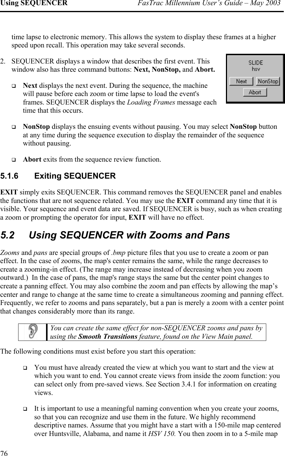 Using SEQUENCER  FasTrac Millennium User’s Guide – May 2003 time lapse to electronic memory. This allows the system to display these frames at a higher speed upon recall. This operation may take several seconds. 2.  SEQUENCER displays a window that describes the first event. This window also has three command buttons: Next, NonStop, and Abort.   Next displays the next event. During the sequence, the machine will pause before each zoom or time lapse to load the event&apos;s frames. SEQUENCER displays the Loading Frames message each time that this occurs.   NonStop displays the ensuing events without pausing. You may select NonStop button at any time during the sequence execution to display the remainder of the sequence without pausing.    Abort exits from the sequence review function. 5.1.6 Exiting SEQUENCER EXIT simply exits SEQUENCER. This command removes the SEQUENCER panel and enables the functions that are not sequence related. You may use the EXIT command any time that it is visible. Your sequence and event data are saved. If SEQUENCER is busy, such as when creating a zoom or prompting the operator for input, EXIT will have no effect. 5.2  Using SEQUENCER with Zooms and Pans Zooms and pans are special groups of .bmp picture files that you use to create a zoom or pan effect. In the case of zooms, the map&apos;s center remains the same, while the range decreases to create a zooming-in effect. (The range may increase instead of decreasing when you zoom outward.)  In the case of pans, the map&apos;s range stays the same but the center point changes to create a panning effect. You may also combine the zoom and pan effects by allowing the map’s center and range to change at the same time to create a simultaneous zooming and panning effect. Frequently, we refer to zooms and pans separately, but a pan is merely a zoom with a center point that changes considerably more than its range.   You can create the same effect for non-SEQUENCER zooms and pans by using the Smooth Transitions feature, found on the View Main panel.  The following conditions must exist before you start this operation:   You must have already created the view at which you want to start and the view at which you want to end. You cannot create views from inside the zoom function: you can select only from pre-saved views. See Section 3.4.1 for information on creating views.   It is important to use a meaningful naming convention when you create your zooms, so that you can recognize and use them in the future. We highly recommend descriptive names. Assume that you might have a start with a 150-mile map centered over Huntsville, Alabama, and name it HSV 150. You then zoom in to a 5-mile map 76 