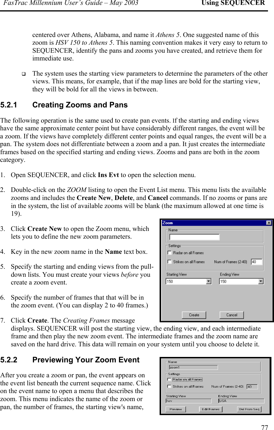 FasTrac Millennium User’s Guide – May 2003 Using SEQUENCER centered over Athens, Alabama, and name it Athens 5. One suggested name of this zoom is HSV 150 to Athens 5. This naming convention makes it very easy to return to SEQUENCER, identify the pans and zooms you have created, and retrieve them for immediate use.   The system uses the starting view parameters to determine the parameters of the other views. This means, for example, that if the map lines are bold for the starting view, they will be bold for all the views in between. 5.2.1  Creating Zooms and Pans The following operation is the same used to create pan events. If the starting and ending views have the same approximate center point but have considerably different ranges, the event will be a zoom. If the views have completely different center points and equal ranges, the event will be a pan. The system does not differentiate between a zoom and a pan. It just creates the intermediate frames based on the specified starting and ending views. Zooms and pans are both in the zoom category. 1.  Open SEQUENCER, and click Ins Evt to open the selection menu.  2.  Double-click on the ZOOM listing to open the Event List menu. This menu lists the available zooms and includes the Create New, Delete, and Cancel commands. If no zooms or pans are in the system, the list of available zooms will be blank (the maximum allowed at one time is 19).  3. Click Create New to open the Zoom menu, which lets you to define the new zoom parameters.  4.  Key in the new zoom name in the Name text box. 5.  Specify the starting and ending views from the pull-down lists. You must create your views before you create a zoom event. 6.  Specify the number of frames that that will be in the zoom event. (You can display 2 to 40 frames.)   7. Click Create. The Creating Frames message displays. SEQUENCER will post the starting view, the ending view, and each intermediate frame and then play the new zoom event. The intermediate frames and the zoom name are saved on the hard drive. This data will remain on your system until you choose to delete it. 5.2.2  Previewing Your Zoom Event After you create a zoom or pan, the event appears on the event list beneath the current sequence name. Click on the event name to open a menu that describes the zoom. This menu indicates the name of the zoom or pan, the number of frames, the starting view&apos;s name, 77 