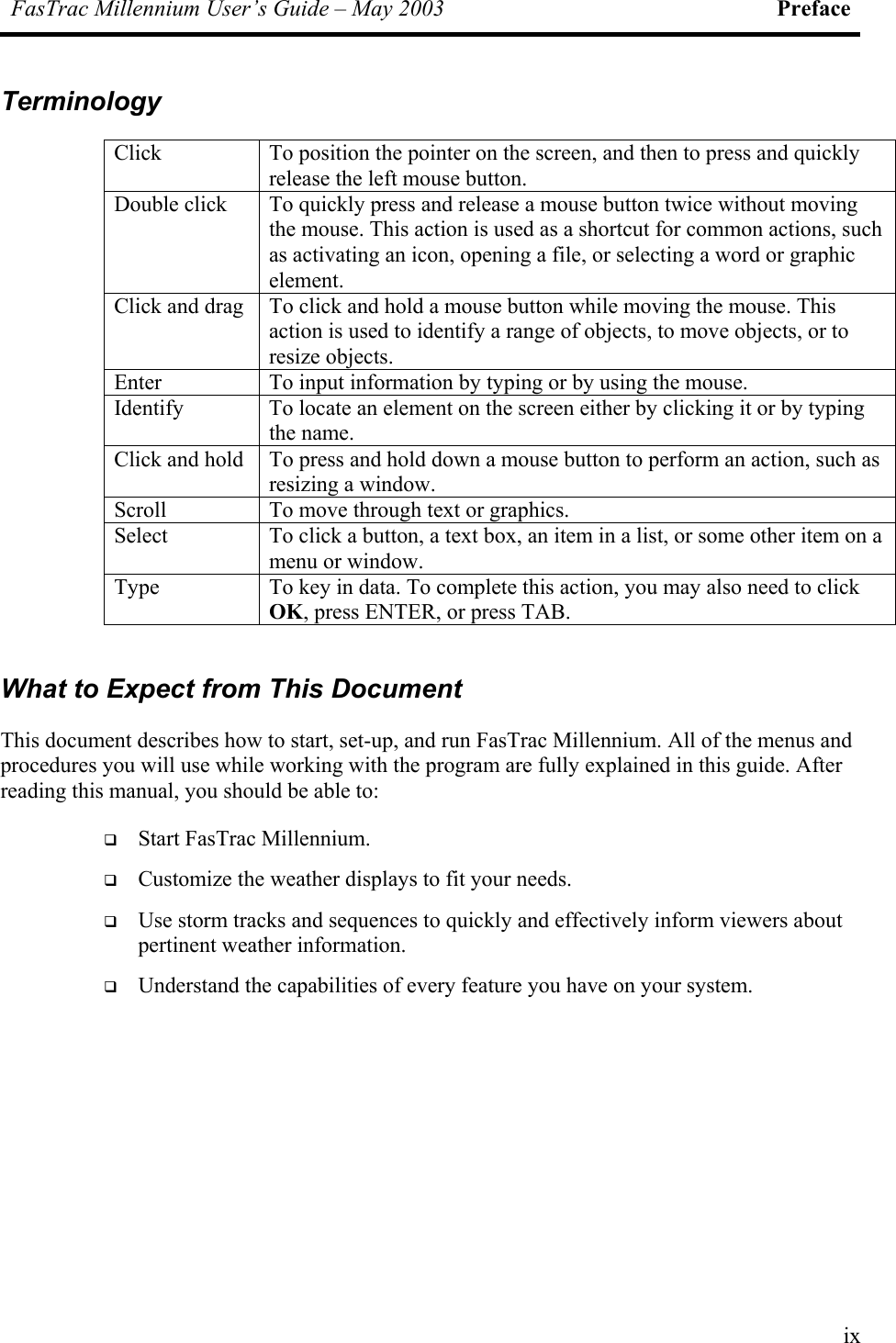 FasTrac Millennium User’s Guide – May 2003 Preface Terminology Click  To position the pointer on the screen, and then to press and quickly release the left mouse button. Double click  To quickly press and release a mouse button twice without moving the mouse. This action is used as a shortcut for common actions, such as activating an icon, opening a file, or selecting a word or graphic element. Click and drag  To click and hold a mouse button while moving the mouse. This action is used to identify a range of objects, to move objects, or to resize objects. Enter  To input information by typing or by using the mouse. Identify  To locate an element on the screen either by clicking it or by typing the name. Click and hold  To press and hold down a mouse button to perform an action, such as resizing a window. Scroll  To move through text or graphics. Select  To click a button, a text box, an item in a list, or some other item on a menu or window. Type  To key in data. To complete this action, you may also need to click OK, press ENTER, or press TAB.  What to Expect from This Document This document describes how to start, set-up, and run FasTrac Millennium. All of the menus and procedures you will use while working with the program are fully explained in this guide. After reading this manual, you should be able to:   Start FasTrac Millennium.   Customize the weather displays to fit your needs.   Use storm tracks and sequences to quickly and effectively inform viewers about pertinent weather information.   Understand the capabilities of every feature you have on your system. ix 