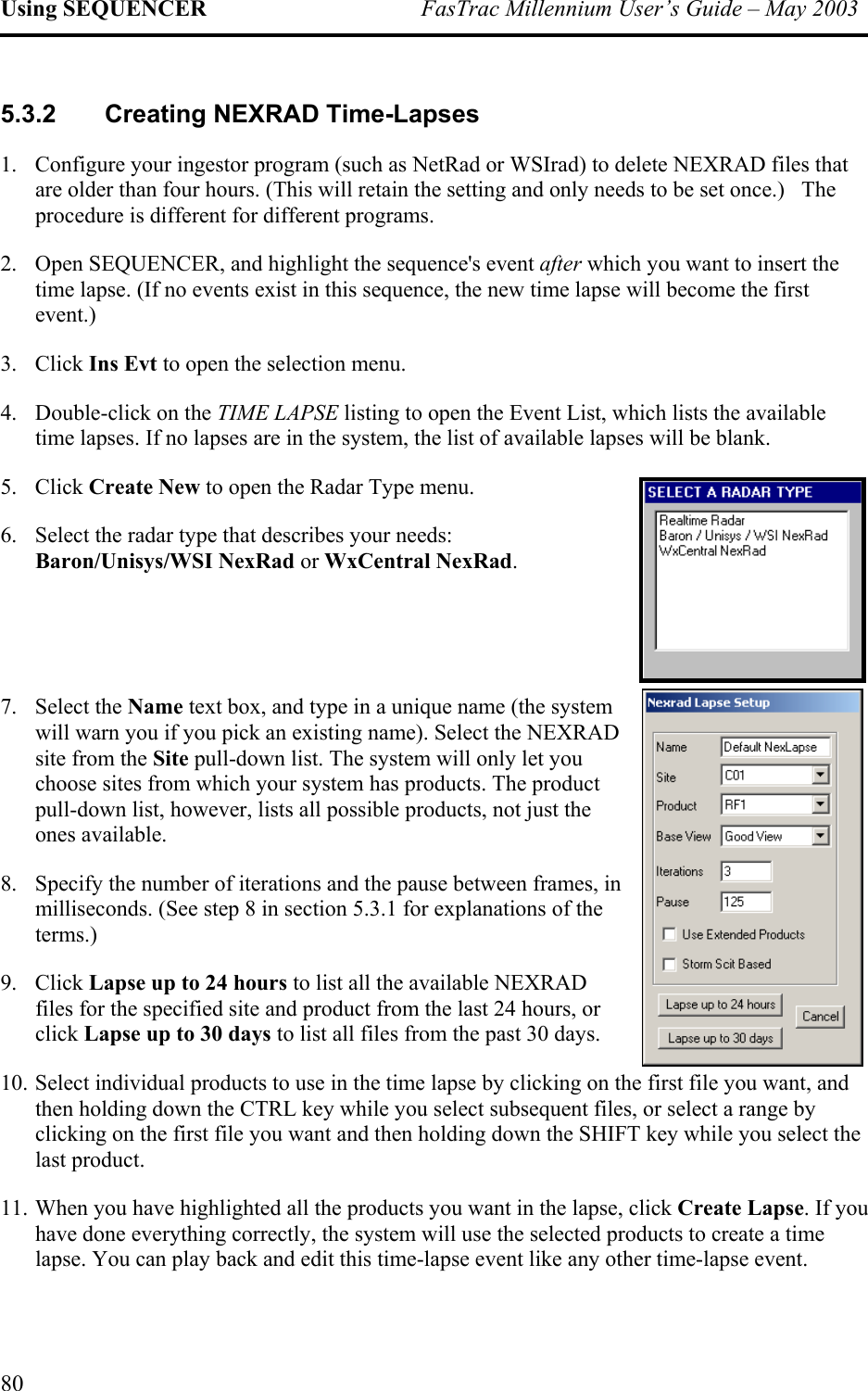 Using SEQUENCER  FasTrac Millennium User’s Guide – May 2003 5.3.2  Creating NEXRAD Time-Lapses 1.  Configure your ingestor program (such as NetRad or WSIrad) to delete NEXRAD files that are older than four hours. (This will retain the setting and only needs to be set once.)   The procedure is different for different programs.  2.  Open SEQUENCER, and highlight the sequence&apos;s event after which you want to insert the time lapse. (If no events exist in this sequence, the new time lapse will become the first event.) 3. Click Ins Evt to open the selection menu. 4. Double-click on the TIME LAPSE listing to open the Event List, which lists the available time lapses. If no lapses are in the system, the list of available lapses will be blank. 5. Click Create New to open the Radar Type menu. 6. Select the radar type that describes your needs: Baron/Unisys/WSI NexRad or WxCentral NexRad.   7. Select the Name text box, and type in a unique name (the system will warn you if you pick an existing name). Select the NEXRAD site from the Site pull-down list. The system will only let you choose sites from which your system has products. The product pull-down list, however, lists all possible products, not just the ones available.  8.  Specify the number of iterations and the pause between frames, in milliseconds. (See step 8 in section 5.3.1 for explanations of the terms.) 9. Click Lapse up to 24 hours to list all the available NEXRAD files for the specified site and product from the last 24 hours, or click Lapse up to 30 days to list all files from the past 30 days.  10. Select individual products to use in the time lapse by clicking on the first file you want, and then holding down the CTRL key while you select subsequent files, or select a range by clicking on the first file you want and then holding down the SHIFT key while you select the last product. 11. When you have highlighted all the products you want in the lapse, click Create Lapse. If you have done everything correctly, the system will use the selected products to create a time lapse. You can play back and edit this time-lapse event like any other time-lapse event.  80 