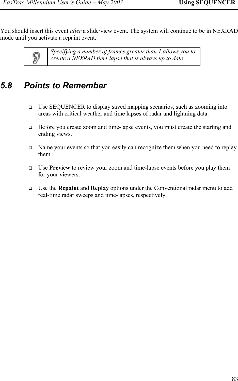 FasTrac Millennium User’s Guide – May 2003 Using SEQUENCER You should insert this event after a slide/view event. The system will continue to be in NEXRAD mode until you activate a repaint event.  Specifying a number of frames greater than 1 allows you to create a NEXRAD time-lapse that is always up to date.  5.8  Points to Remember   Use SEQUENCER to display saved mapping scenarios, such as zooming into areas with critical weather and time lapses of radar and lightning data.   Before you create zoom and time-lapse events, you must create the starting and ending views.   Name your events so that you easily can recognize them when you need to replay them.   Use Preview to review your zoom and time-lapse events before you play them for your viewers.   Use the Repaint and Replay options under the Conventional radar menu to add real-time radar sweeps and time-lapses, respectively.   83 