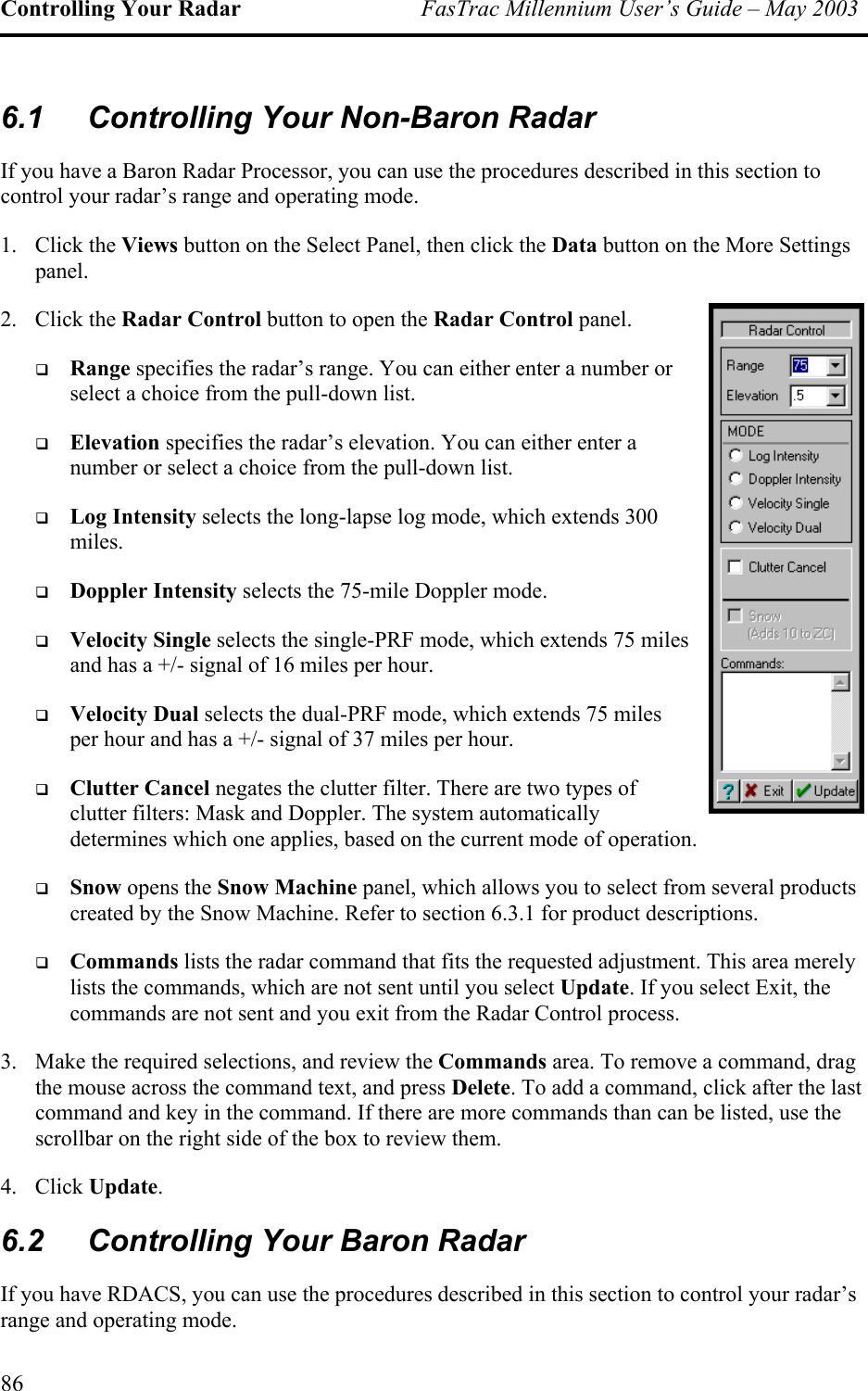 Controlling Your Radar  FasTrac Millennium User’s Guide – May 2003 6.1  Controlling Your Non-Baron Radar If you have a Baron Radar Processor, you can use the procedures described in this section to control your radar’s range and operating mode. 1. Click the Views button on the Select Panel, then click the Data button on the More Settings panel. 2. Click the Radar Control button to open the Radar Control panel.   Range specifies the radar’s range. You can either enter a number or select a choice from the pull-down list.   Elevation specifies the radar’s elevation. You can either enter a number or select a choice from the pull-down list.   Log Intensity selects the long-lapse log mode, which extends 300 miles.   Doppler Intensity selects the 75-mile Doppler mode.   Velocity Single selects the single-PRF mode, which extends 75 miles and has a +/- signal of 16 miles per hour.   Velocity Dual selects the dual-PRF mode, which extends 75 miles per hour and has a +/- signal of 37 miles per hour.   Clutter Cancel negates the clutter filter. There are two types of clutter filters: Mask and Doppler. The system automatically determines which one applies, based on the current mode of operation.   Snow opens the Snow Machine panel, which allows you to select from several products created by the Snow Machine. Refer to section 6.3.1 for product descriptions.   Commands lists the radar command that fits the requested adjustment. This area merely lists the commands, which are not sent until you select Update. If you select Exit, the commands are not sent and you exit from the Radar Control process. 3.  Make the required selections, and review the Commands area. To remove a command, drag the mouse across the command text, and press Delete. To add a command, click after the last command and key in the command. If there are more commands than can be listed, use the scrollbar on the right side of the box to review them. 4. Click Update. 6.2  Controlling Your Baron Radar If you have RDACS, you can use the procedures described in this section to control your radar’s range and operating mode. 86 