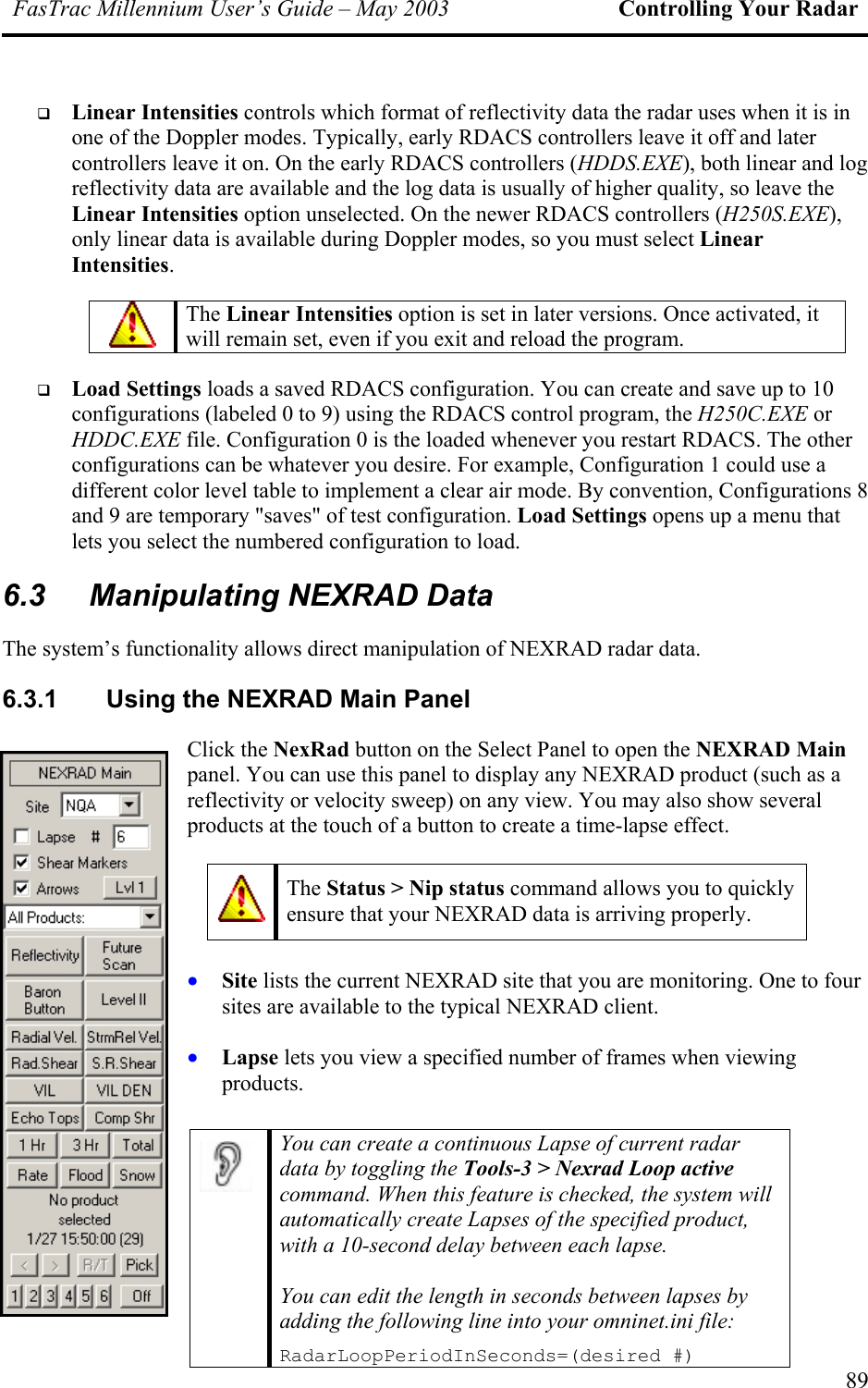 FasTrac Millennium User’s Guide – May 2003 Controlling Your Radar   Linear Intensities controls which format of reflectivity data the radar uses when it is in one of the Doppler modes. Typically, early RDACS controllers leave it off and later controllers leave it on. On the early RDACS controllers (HDDS.EXE), both linear and log reflectivity data are available and the log data is usually of higher quality, so leave the Linear Intensities option unselected. On the newer RDACS controllers (H250S.EXE), only linear data is available during Doppler modes, so you must select Linear Intensities.  The Linear Intensities option is set in later versions. Once activated, it will remain set, even if you exit and reload the program.   Load Settings loads a saved RDACS configuration. You can create and save up to 10 configurations (labeled 0 to 9) using the RDACS control program, the H250C.EXE or HDDC.EXE file. Configuration 0 is the loaded whenever you restart RDACS. The other configurations can be whatever you desire. For example, Configuration 1 could use a different color level table to implement a clear air mode. By convention, Configurations 8 and 9 are temporary &quot;saves&quot; of test configuration. Load Settings opens up a menu that lets you select the numbered configuration to load. 6.3  Manipulating NEXRAD Data The system’s functionality allows direct manipulation of NEXRAD radar data. 6.3.1  Using the NEXRAD Main Panel Click the NexRad button on the Select Panel to open the NEXRAD Main panel. You can use this panel to display any NEXRAD product (such as a reflectivity or velocity sweep) on any view. You may also show several products at the touch of a button to create a time-lapse effect.    The Status &gt; Nip status command allows you to quickly ensure that your NEXRAD data is arriving properly.     • • Site lists the current NEXRAD site that you are monitoring. One to four sites are available to the typical NEXRAD client. Lapse lets you view a specified number of frames when viewing products.   You can create a continuous Lapse of current radar data by toggling the Tools-3 &gt; Nexrad Loop active command. When this feature is checked, the system will automatically create Lapses of the specified product, with a 10-second delay between each lapse.  You can edit the length in seconds between lapses by adding the following line into your omninet.ini file: RadarLoopPeriodInSeconds=(desired #)   89 