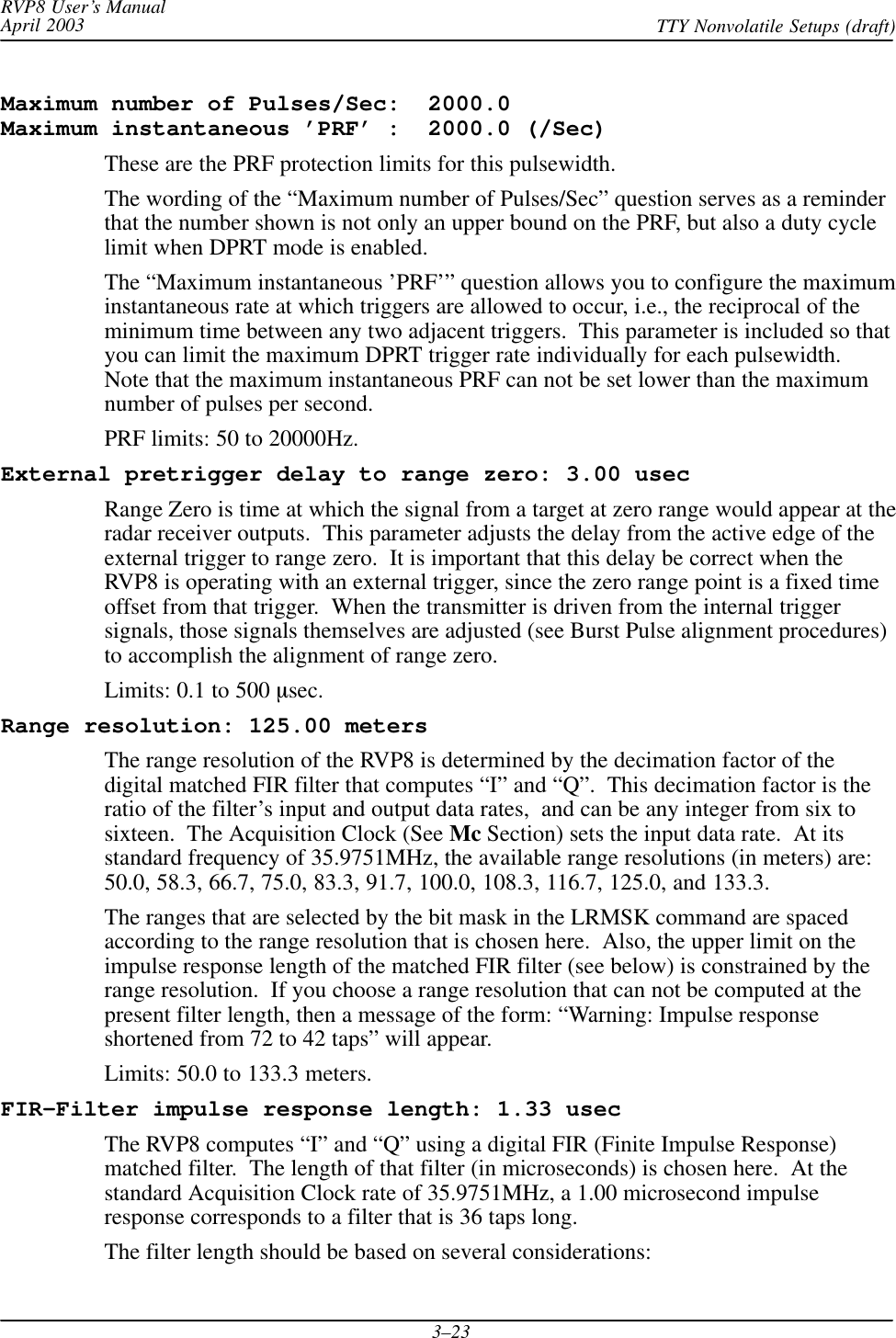 RVP8 User’s ManualApril 2003 TTY Nonvolatile Setups (draft)3–23Maximum number of Pulses/Sec:  2000.0 Maximum instantaneous ’PRF’ :  2000.0 (/Sec)These are the PRF protection limits for this pulsewidth.The wording of the “Maximum number of Pulses/Sec” question serves as a reminderthat the number shown is not only an upper bound on the PRF, but also a duty cyclelimit when DPRT mode is enabled.The “Maximum instantaneous ’PRF’” question allows you to configure the maximuminstantaneous rate at which triggers are allowed to occur, i.e., the reciprocal of theminimum time between any two adjacent triggers.  This parameter is included so thatyou can limit the maximum DPRT trigger rate individually for each pulsewidth.Note that the maximum instantaneous PRF can not be set lower than the maximumnumber of pulses per second.PRF limits: 50 to 20000Hz.External pretrigger delay to range zero: 3.00 usecRange Zero is time at which the signal from a target at zero range would appear at theradar receiver outputs.  This parameter adjusts the delay from the active edge of theexternal trigger to range zero.  It is important that this delay be correct when theRVP8 is operating with an external trigger, since the zero range point is a fixed timeoffset from that trigger.  When the transmitter is driven from the internal triggersignals, those signals themselves are adjusted (see Burst Pulse alignment procedures)to accomplish the alignment of range zero.Limits: 0.1 to 500 sec.Range resolution: 125.00 metersThe range resolution of the RVP8 is determined by the decimation factor of thedigital matched FIR filter that computes “I” and “Q”.  This decimation factor is theratio of the filter’s input and output data rates,  and can be any integer from six tosixteen.  The Acquisition Clock (See Mc Section) sets the input data rate.  At itsstandard frequency of 35.9751MHz, the available range resolutions (in meters) are:50.0, 58.3, 66.7, 75.0, 83.3, 91.7, 100.0, 108.3, 116.7, 125.0, and 133.3.The ranges that are selected by the bit mask in the LRMSK command are spacedaccording to the range resolution that is chosen here.  Also, the upper limit on theimpulse response length of the matched FIR filter (see below) is constrained by therange resolution.  If you choose a range resolution that can not be computed at thepresent filter length, then a message of the form: “Warning: Impulse responseshortened from 72 to 42 taps” will appear.Limits: 50.0 to 133.3 meters.FIR-Filter impulse response length: 1.33 usecThe RVP8 computes “I” and “Q” using a digital FIR (Finite Impulse Response)matched filter.  The length of that filter (in microseconds) is chosen here.  At thestandard Acquisition Clock rate of 35.9751MHz, a 1.00 microsecond impulseresponse corresponds to a filter that is 36 taps long.The filter length should be based on several considerations:
