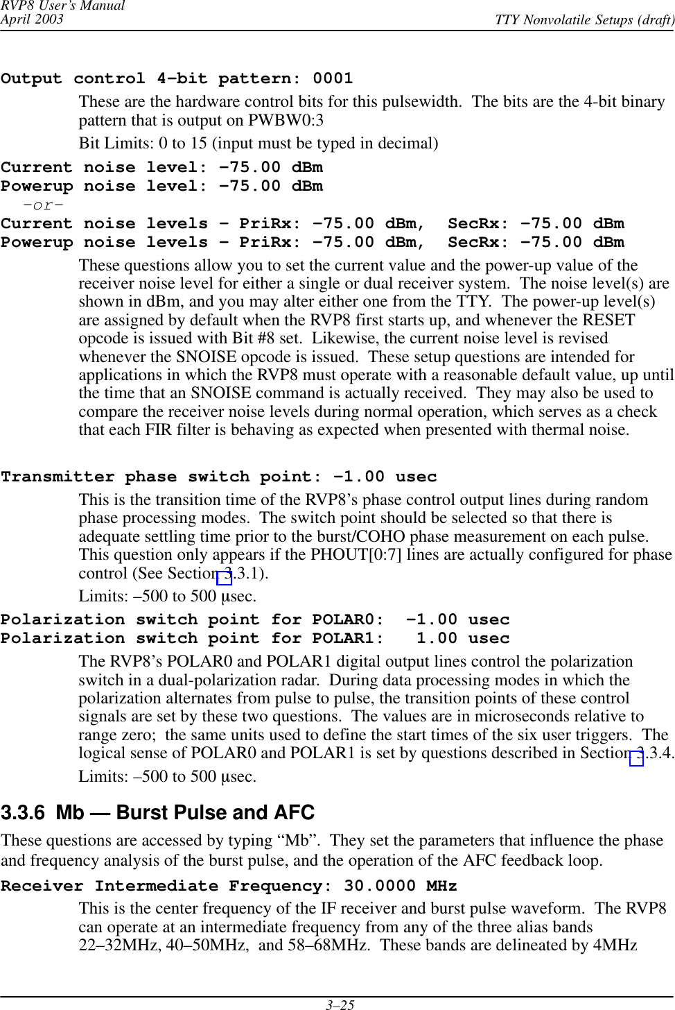 RVP8 User’s ManualApril 2003 TTY Nonvolatile Setups (draft)3–25Output control 4–bit pattern: 0001These are the hardware control bits for this pulsewidth.  The bits are the 4-bit binarypattern that is output on PWBW0:3Bit Limits: 0 to 15 (input must be typed in decimal)Current noise level: –75.00 dBmPowerup noise level: –75.00 dBm  –or–Current noise levels – PriRx: –75.00 dBm,  SecRx: –75.00 dBmPowerup noise levels – PriRx: –75.00 dBm,  SecRx: –75.00 dBmThese questions allow you to set the current value and the power-up value of thereceiver noise level for either a single or dual receiver system.  The noise level(s) areshown in dBm, and you may alter either one from the TTY.  The power-up level(s)are assigned by default when the RVP8 first starts up, and whenever the RESETopcode is issued with Bit #8 set.  Likewise, the current noise level is revisedwhenever the SNOISE opcode is issued.  These setup questions are intended forapplications in which the RVP8 must operate with a reasonable default value, up untilthe time that an SNOISE command is actually received.  They may also be used tocompare the receiver noise levels during normal operation, which serves as a checkthat each FIR filter is behaving as expected when presented with thermal noise.Transmitter phase switch point: –1.00 usecThis is the transition time of the RVP8’s phase control output lines during randomphase processing modes.  The switch point should be selected so that there isadequate settling time prior to the burst/COHO phase measurement on each pulse.This question only appears if the PHOUT[0:7] lines are actually configured for phasecontrol (See Section 3.3.1).Limits: –500 to 500 sec.Polarization switch point for POLAR0:  –1.00 usecPolarization switch point for POLAR1:   1.00 usecThe RVP8’s POLAR0 and POLAR1 digital output lines control the polarizationswitch in a dual-polarization radar.  During data processing modes in which thepolarization alternates from pulse to pulse, the transition points of these controlsignals are set by these two questions.  The values are in microseconds relative torange zero;  the same units used to define the start times of the six user triggers.  Thelogical sense of POLAR0 and POLAR1 is set by questions described in Section 3.3.4.Limits: –500 to 500 sec.3.3.6  Mb — Burst Pulse and AFCThese questions are accessed by typing “Mb”.  They set the parameters that influence the phaseand frequency analysis of the burst pulse, and the operation of the AFC feedback loop.Receiver Intermediate Frequency: 30.0000 MHzThis is the center frequency of the IF receiver and burst pulse waveform.  The RVP8can operate at an intermediate frequency from any of the three alias bands22–32MHz, 40–50MHz,  and 58–68MHz.  These bands are delineated by 4MHz