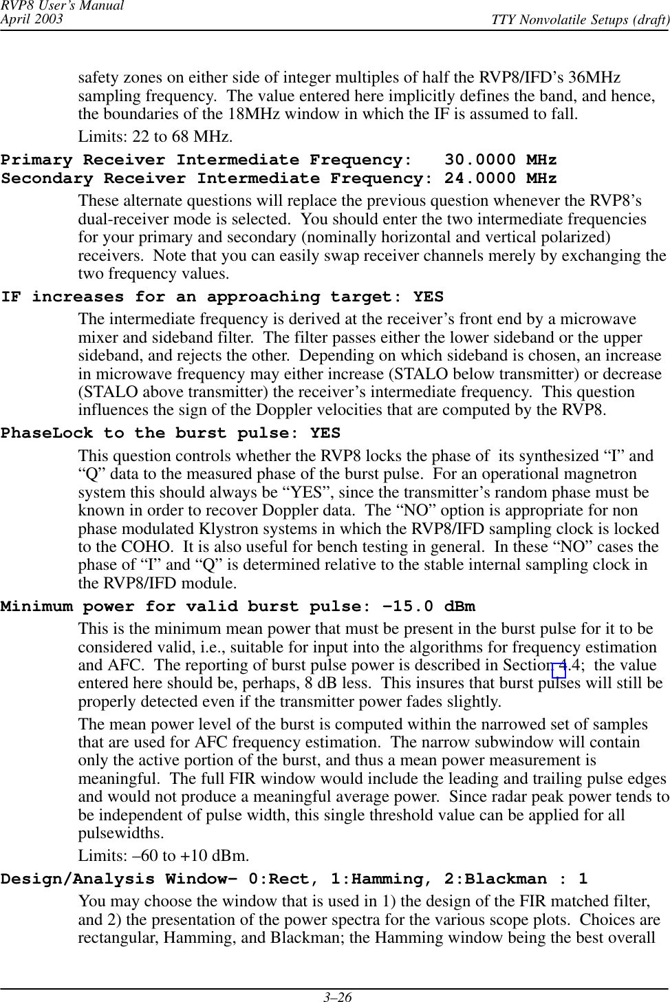 RVP8 User’s ManualApril 2003 TTY Nonvolatile Setups (draft)3–26safety zones on either side of integer multiples of half the RVP8/IFD’s 36MHzsampling frequency.  The value entered here implicitly defines the band, and hence,the boundaries of the 18MHz window in which the IF is assumed to fall.Limits: 22 to 68 MHz.Primary Receiver Intermediate Frequency:   30.0000 MHzSecondary Receiver Intermediate Frequency: 24.0000 MHzThese alternate questions will replace the previous question whenever the RVP8’sdual-receiver mode is selected.  You should enter the two intermediate frequenciesfor your primary and secondary (nominally horizontal and vertical polarized)receivers.  Note that you can easily swap receiver channels merely by exchanging thetwo frequency values.IF increases for an approaching target: YESThe intermediate frequency is derived at the receiver’s front end by a microwavemixer and sideband filter.  The filter passes either the lower sideband or the uppersideband, and rejects the other.  Depending on which sideband is chosen, an increasein microwave frequency may either increase (STALO below transmitter) or decrease(STALO above transmitter) the receiver’s intermediate frequency.  This questioninfluences the sign of the Doppler velocities that are computed by the RVP8.PhaseLock to the burst pulse: YESThis question controls whether the RVP8 locks the phase of  its synthesized “I” and“Q” data to the measured phase of the burst pulse.  For an operational magnetronsystem this should always be “YES”, since the transmitter’s random phase must beknown in order to recover Doppler data.  The “NO” option is appropriate for nonphase modulated Klystron systems in which the RVP8/IFD sampling clock is lockedto the COHO.  It is also useful for bench testing in general.  In these “NO” cases thephase of “I” and “Q” is determined relative to the stable internal sampling clock inthe RVP8/IFD module.Minimum power for valid burst pulse: –15.0 dBmThis is the minimum mean power that must be present in the burst pulse for it to beconsidered valid, i.e., suitable for input into the algorithms for frequency estimationand AFC.  The reporting of burst pulse power is described in Section 4.4;  the valueentered here should be, perhaps, 8 dB less.  This insures that burst pulses will still beproperly detected even if the transmitter power fades slightly.The mean power level of the burst is computed within the narrowed set of samplesthat are used for AFC frequency estimation.  The narrow subwindow will containonly the active portion of the burst, and thus a mean power measurement ismeaningful.  The full FIR window would include the leading and trailing pulse edgesand would not produce a meaningful average power.  Since radar peak power tends tobe independent of pulse width, this single threshold value can be applied for allpulsewidths.Limits: –60 to +10 dBm.Design/Analysis Window– 0:Rect, 1:Hamming, 2:Blackman : 1You may choose the window that is used in 1) the design of the FIR matched filter,and 2) the presentation of the power spectra for the various scope plots.  Choices arerectangular, Hamming, and Blackman; the Hamming window being the best overall