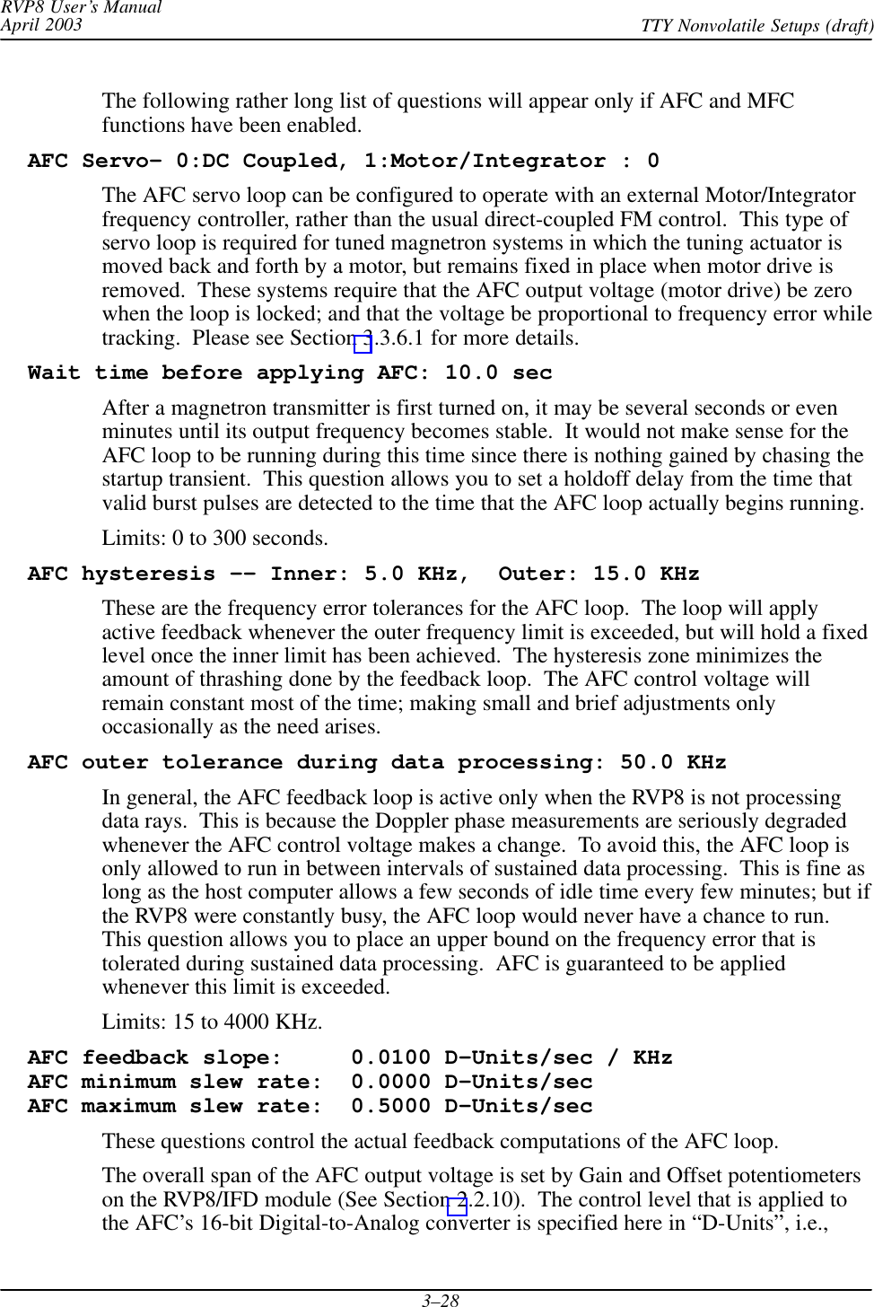 RVP8 User’s ManualApril 2003 TTY Nonvolatile Setups (draft)3–28The following rather long list of questions will appear only if AFC and MFCfunctions have been enabled.  AFC Servo– 0:DC Coupled, 1:Motor/Integrator : 0The AFC servo loop can be configured to operate with an external Motor/Integratorfrequency controller, rather than the usual direct-coupled FM control.  This type ofservo loop is required for tuned magnetron systems in which the tuning actuator ismoved back and forth by a motor, but remains fixed in place when motor drive isremoved.  These systems require that the AFC output voltage (motor drive) be zerowhen the loop is locked; and that the voltage be proportional to frequency error whiletracking.  Please see Section 3.3.6.1 for more details.  Wait time before applying AFC: 10.0 secAfter a magnetron transmitter is first turned on, it may be several seconds or evenminutes until its output frequency becomes stable.  It would not make sense for theAFC loop to be running during this time since there is nothing gained by chasing thestartup transient.  This question allows you to set a holdoff delay from the time thatvalid burst pulses are detected to the time that the AFC loop actually begins running.Limits: 0 to 300 seconds.  AFC hysteresis -- Inner: 5.0 KHz,  Outer: 15.0 KHzThese are the frequency error tolerances for the AFC loop.  The loop will applyactive feedback whenever the outer frequency limit is exceeded, but will hold a fixedlevel once the inner limit has been achieved.  The hysteresis zone minimizes theamount of thrashing done by the feedback loop.  The AFC control voltage willremain constant most of the time; making small and brief adjustments onlyoccasionally as the need arises.  AFC outer tolerance during data processing: 50.0 KHzIn general, the AFC feedback loop is active only when the RVP8 is not processingdata rays.  This is because the Doppler phase measurements are seriously degradedwhenever the AFC control voltage makes a change.  To avoid this, the AFC loop isonly allowed to run in between intervals of sustained data processing.  This is fine aslong as the host computer allows a few seconds of idle time every few minutes; but ifthe RVP8 were constantly busy, the AFC loop would never have a chance to run.This question allows you to place an upper bound on the frequency error that istolerated during sustained data processing.  AFC is guaranteed to be appliedwhenever this limit is exceeded.Limits: 15 to 4000 KHz.  AFC feedback slope:     0.0100 D-Units/sec / KHz  AFC minimum slew rate:  0.0000 D–Units/sec  AFC maximum slew rate:  0.5000 D-Units/secThese questions control the actual feedback computations of the AFC loop.The overall span of the AFC output voltage is set by Gain and Offset potentiometerson the RVP8/IFD module (See Section 2.2.10).  The control level that is applied tothe AFC’s 16-bit Digital-to-Analog converter is specified here in “D-Units”, i.e.,