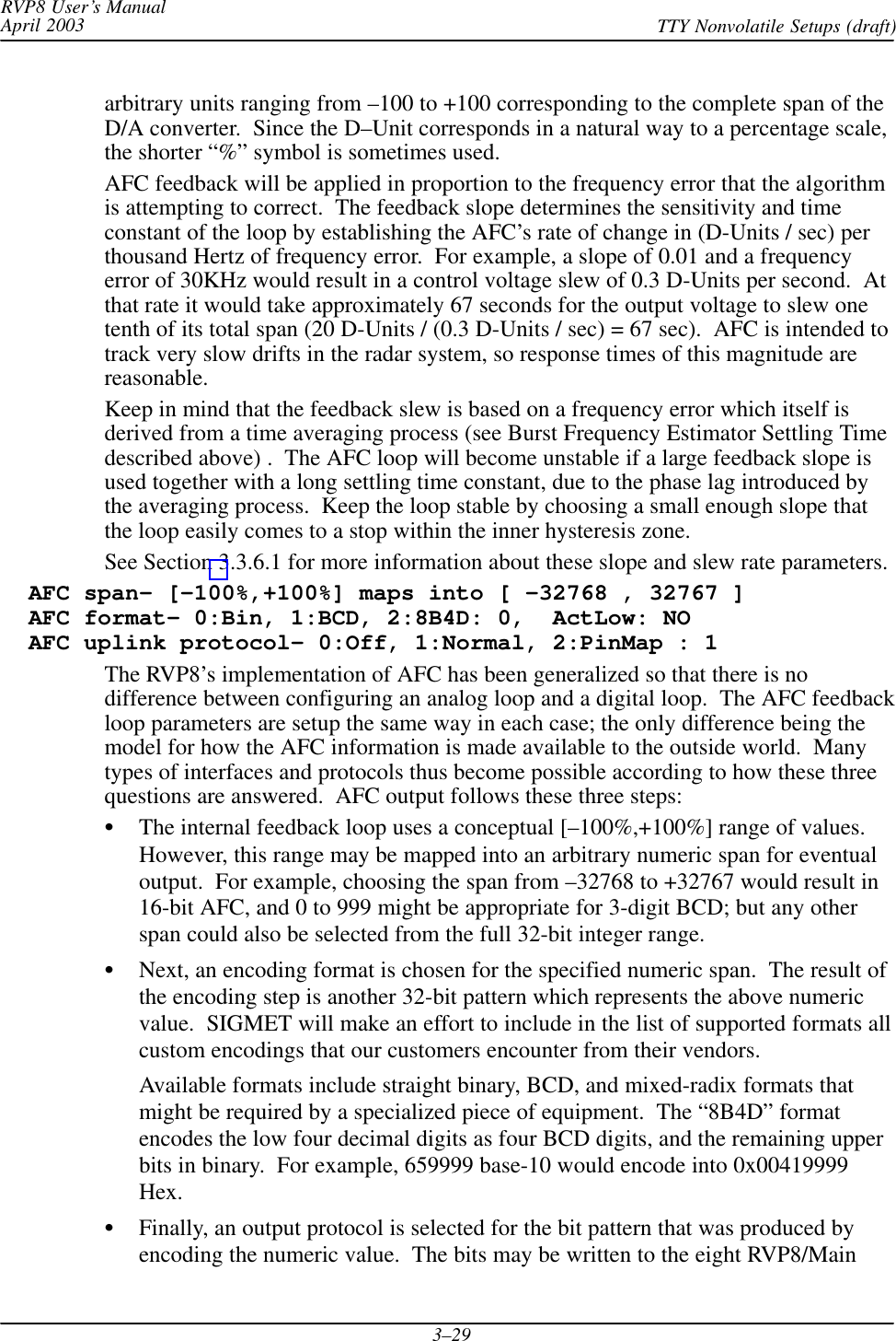 RVP8 User’s ManualApril 2003 TTY Nonvolatile Setups (draft)3–29arbitrary units ranging from –100 to +100 corresponding to the complete span of theD/A converter.  Since the D–Unit corresponds in a natural way to a percentage scale,the shorter “%” symbol is sometimes used.AFC feedback will be applied in proportion to the frequency error that the algorithmis attempting to correct.  The feedback slope determines the sensitivity and timeconstant of the loop by establishing the AFC’s rate of change in (D-Units / sec) perthousand Hertz of frequency error.  For example, a slope of 0.01 and a frequencyerror of 30KHz would result in a control voltage slew of 0.3 D-Units per second.  Atthat rate it would take approximately 67 seconds for the output voltage to slew onetenth of its total span (20 D-Units / (0.3 D-Units / sec) = 67 sec).  AFC is intended totrack very slow drifts in the radar system, so response times of this magnitude arereasonable.Keep in mind that the feedback slew is based on a frequency error which itself isderived from a time averaging process (see Burst Frequency Estimator Settling Timedescribed above) .  The AFC loop will become unstable if a large feedback slope isused together with a long settling time constant, due to the phase lag introduced bythe averaging process.  Keep the loop stable by choosing a small enough slope thatthe loop easily comes to a stop within the inner hysteresis zone.See Section 3.3.6.1 for more information about these slope and slew rate parameters.  AFC span– [–100%,+100%] maps into [ –32768 , 32767 ]  AFC format– 0:Bin, 1:BCD, 2:8B4D: 0,  ActLow: NO  AFC uplink protocol– 0:Off, 1:Normal, 2:PinMap : 1The RVP8’s implementation of AFC has been generalized so that there is nodifference between configuring an analog loop and a digital loop.  The AFC feedbackloop parameters are setup the same way in each case; the only difference being themodel for how the AFC information is made available to the outside world.  Manytypes of interfaces and protocols thus become possible according to how these threequestions are answered.  AFC output follows these three steps:The internal feedback loop uses a conceptual [–100%,+100%] range of values.However, this range may be mapped into an arbitrary numeric span for eventualoutput.  For example, choosing the span from –32768 to +32767 would result in16-bit AFC, and 0 to 999 might be appropriate for 3-digit BCD; but any otherspan could also be selected from the full 32-bit integer range.Next, an encoding format is chosen for the specified numeric span.  The result ofthe encoding step is another 32-bit pattern which represents the above numericvalue.  SIGMET will make an effort to include in the list of supported formats allcustom encodings that our customers encounter from their vendors.Available formats include straight binary, BCD, and mixed-radix formats thatmight be required by a specialized piece of equipment.  The “8B4D” formatencodes the low four decimal digits as four BCD digits, and the remaining upperbits in binary.  For example, 659999 base-10 would encode into 0x00419999Hex.Finally, an output protocol is selected for the bit pattern that was produced byencoding the numeric value.  The bits may be written to the eight RVP8/Main