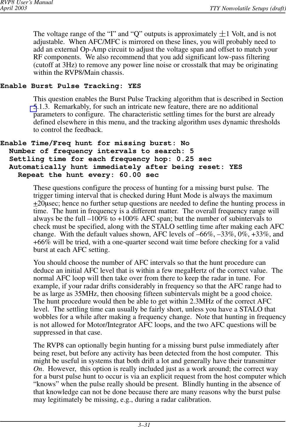 RVP8 User’s ManualApril 2003 TTY Nonvolatile Setups (draft)3–31The voltage range of the “I” and “Q” outputs is approximately 1 Volt, and is notadjustable.  When AFC/MFC is mirrored on these lines, you will probably need toadd an external Op-Amp circuit to adjust the voltage span and offset to match yourRF components.  We also recommend that you add significant low-pass filtering(cutoff at 3Hz) to remove any power line noise or crosstalk that may be originatingwithin the RVP8/Main chassis.Enable Burst Pulse Tracking: YESThis question enables the Burst Pulse Tracking algorithm that is described in Section5.1.3.  Remarkably, for such an intricate new feature, there are no additionalparameters to configure.  The characteristic settling times for the burst are alreadydefined elsewhere in this menu, and the tracking algorithm uses dynamic thresholdsto control the feedback.Enable Time/Freq hunt for missing burst: No  Number of frequency intervals to search: 5  Settling time for each frequency hop: 0.25 sec  Automatically hunt immediately after being reset: YES    Repeat the hunt every: 60.00 secThese questions configure the process of hunting for a missing burst pulse.  Thetrigger timing interval that is checked during Hunt Mode is always the maximum+20sec; hence no further setup questions are needed to define the hunting process intime.  The hunt in frequency is a different matter.  The overall frequency range willalways be the full –100% to +100% AFC span; but the number of subintervals tocheck must be specified, along with the STALO settling time after making each AFCchange.  With the default values shown, AFC levels of –66%, –33%, 0%, +33%, and+66% will be tried, with a one-quarter second wait time before checking for a validburst at each AFC setting.You should choose the number of AFC intervals so that the hunt procedure candeduce an initial AFC level that is within a few megaHertz of the correct value.  Thenormal AFC loop will then take over from there to keep the radar in tune.  Forexample, if your radar drifts considerably in frequency so that the AFC range had tobe as large as 35MHz, then choosing fifteen subintervals might be a good choice.The hunt procedure would then be able to get within 2.3MHz of the correct AFClevel.  The settling time can usually be fairly short, unless you have a STALO thatwobbles for a while after making a frequency change.  Note that hunting in frequencyis not allowed for Motor/Integrator AFC loops, and the two AFC questions will besuppressed in that case.The RVP8 can optionally begin hunting for a missing burst pulse immediately afterbeing reset, but before any activity has been detected from the host computer.  Thismight be useful in systems that both drift a lot and generally have their transmitterOn.  However,  this option is really included just as a work around; the correct wayfor a burst pulse hunt to occur is via an explicit request from the host computer which“knows” when the pulse really should be present.  Blindly hunting in the absence ofthat knowledge can not be done because there are many reasons why the burst pulsemay legitimately be missing, e.g., during a radar calibration.