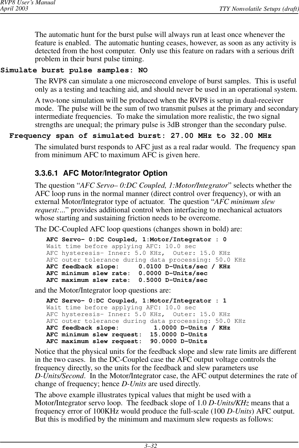 RVP8 User’s ManualApril 2003 TTY Nonvolatile Setups (draft)3–32The automatic hunt for the burst pulse will always run at least once whenever thefeature is enabled.  The automatic hunting ceases, however, as soon as any activity isdetected from the host computer.  Only use this feature on radars with a serious driftproblem in their burst pulse timing.Simulate burst pulse samples: NOThe RVP8 can simulate a one microsecond envelope of burst samples.  This is usefulonly as a testing and teaching aid, and should never be used in an operational system.A two-tone simulation will be produced when the RVP8 is setup in dual-receivermode.  The pulse will be the sum of two transmit pulses at the primary and secondaryintermediate frequencies.  To make the simulation more realistic, the two signalstrengths are unequal; the primary pulse is 3dB stronger than the secondary pulse.  Frequency span of simulated burst: 27.00 MHz to 32.00 MHzThe simulated burst responds to AFC just as a real radar would.  The frequency spanfrom minimum AFC to maximum AFC is given here.3.3.6.1  AFC Motor/Integrator OptionThe question “AFC Servo– 0:DC Coupled, 1:Motor/Integrator” selects whether theAFC loop runs in the normal manner (direct control over frequency), or with anexternal Motor/Integrator type of actuator.  The question “AFC minimum slewrequest:...” provides additional control when interfacing to mechanical actuatorswhose starting and sustaining friction needs to be overcome.The DC-Coupled AFC loop questions (changes shown in bold) are:AFC Servo– 0:DC Coupled, 1:Motor/Integrator : 0Wait time before applying AFC: 10.0 secAFC hysteresis– Inner: 5.0 KHz,  Outer: 15.0 KHzAFC outer tolerance during data processing: 50.0 KHzAFC feedback slope:     0.0100 D–Units/sec / KHzAFC minimum slew rate:  0.0000 D–Units/secAFC maximum slew rate:  0.5000 D–Units/secand the Motor/Integrator loop questions are:AFC Servo– 0:DC Coupled, 1:Motor/Integrator : 1Wait time before applying AFC: 10.0 secAFC hysteresis– Inner: 5.0 KHz,  Outer: 15.0 KHzAFC outer tolerance during data processing: 50.0 KHzAFC feedback slope:         1.0000 D–Units / KHzAFC minimum slew request:  15.0000 D–UnitsAFC maximum slew request:  90.0000 D–UnitsNotice that the physical units for the feedback slope and slew rate limits are differentin the two cases.  In the DC-Coupled case the AFC output voltage controls thefrequency directly, so the units for the feedback and slew parameters useD-Units/Second.  In the Motor/Integrator case, the AFC output determines the rate ofchange of frequency; hence D-Units are used directly.The above example illustrates typical values that might be used with aMotor/Integrator servo loop.  The feedback slope of 1.0 D-Units/KHz means that afrequency error of 100KHz would produce the full-scale (100 D-Units) AFC output.But this is modified by the minimum and maximum slew requests as follows: