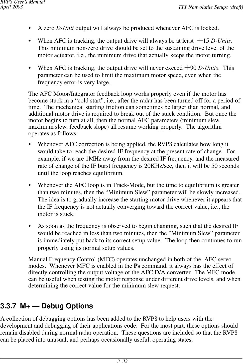 RVP8 User’s ManualApril 2003 TTY Nonvolatile Setups (draft)3–33A zero D-Unit output will always be produced whenever AFC is locked.When AFC is tracking, the output drive will always be at least  15 D-Units.This minimum non-zero drive should be set to the sustaining drive level of themotor actuator, i.e., the minimum drive that actually keeps the motor turning.When AFC is tracking, the output drive will never exceed 90 D-Units.  Thisparameter can be used to limit the maximum motor speed, even when thefrequency error is very large.The AFC Motor/Integrator feedback loop works properly even if the motor hasbecome stuck in a “cold start”, i.e., after the radar has been turned off for a period oftime.  The mechanical starting friction can sometimes be larger than normal, andadditional motor drive is required to break out of the stuck condition.  But once themotor begins to turn at all, then the normal AFC parameters (minimum slew,maximum slew, feedback slope) all resume working properly.  The algorithmoperates as follows:Whenever AFC correction is being applied, the RVP8 calculates how long itwould take to reach the desired IF frequency at the present rate of change.  Forexample, if we are 1MHz away from the desired IF frequency, and the measuredrate of change of the IF burst frequency is 20KHz/sec, then it will be 50 secondsuntil the loop reaches equilibrium.Whenever the AFC loop is in Track-Mode, but the time to equilibrium is greaterthan two minutes, then the “Minimum Slew” parameter will be slowly increased.The idea is to gradually increase the starting motor drive whenever it appears thatthe IF frequency is not actually converging toward the correct value, i.e., themotor is stuck.As soon as the frequency is observed to begin changing, such that the desired IFwould be reached in less than two minutes, then the ”Minimum Slew” parameteris immediately put back to its correct setup value.  The loop then continues to runproperly using its normal setup values.Manual Frequency Control (MFC) operates unchanged in both of the  AFC servomodes.  Whenever MFC is enabled in the Ps command, it always has the effect ofdirectly controlling the output voltage of the AFC D/A converter.  The MFC modecan be useful when testing the motor response under different drive levels, and whendetermining the correct value for the minimum slew request.3.3.7  M+ — Debug OptionsA collection of debugging options has been added to the RVP8 to help users with thedevelopment and debugging of their applications code.  For the most part, these options shouldremain disabled during normal radar operation.  These questions are included so that the RVP8can be placed into unusual, and perhaps occasionally useful, operating states.