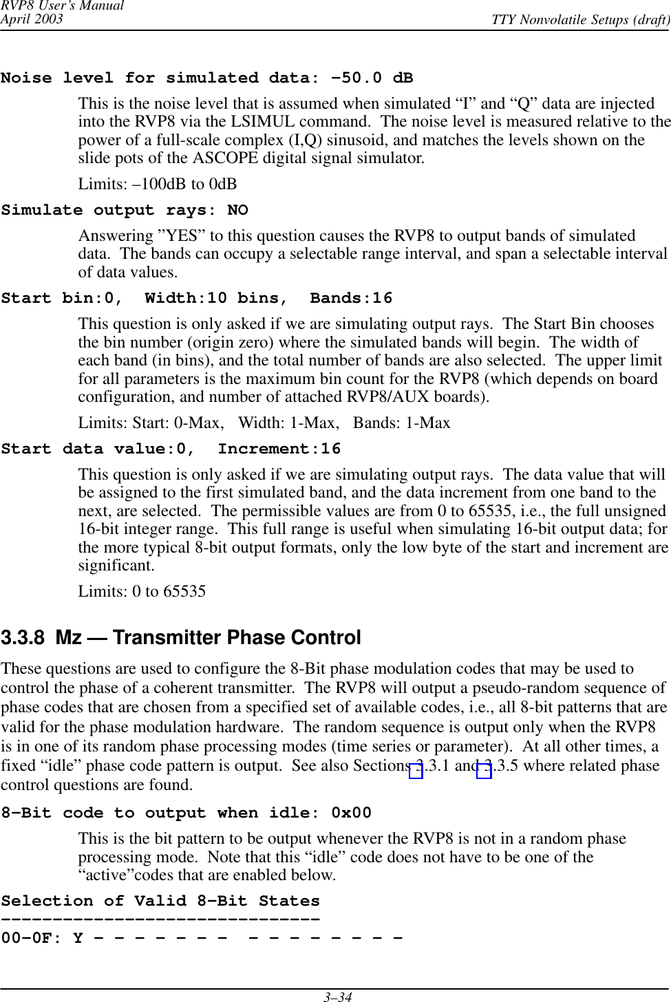 RVP8 User’s ManualApril 2003 TTY Nonvolatile Setups (draft)3–34Noise level for simulated data: –50.0 dBThis is the noise level that is assumed when simulated “I” and “Q” data are injectedinto the RVP8 via the LSIMUL command.  The noise level is measured relative to thepower of a full-scale complex (I,Q) sinusoid, and matches the levels shown on theslide pots of the ASCOPE digital signal simulator.Limits: –100dB to 0dBSimulate output rays: NOAnswering ”YES” to this question causes the RVP8 to output bands of simulateddata.  The bands can occupy a selectable range interval, and span a selectable intervalof data values.Start bin:0,  Width:10 bins,  Bands:16This question is only asked if we are simulating output rays.  The Start Bin choosesthe bin number (origin zero) where the simulated bands will begin.  The width ofeach band (in bins), and the total number of bands are also selected.  The upper limitfor all parameters is the maximum bin count for the RVP8 (which depends on boardconfiguration, and number of attached RVP8/AUX boards).Limits: Start: 0-Max,   Width: 1-Max,   Bands: 1-MaxStart data value:0,  Increment:16This question is only asked if we are simulating output rays.  The data value that willbe assigned to the first simulated band, and the data increment from one band to thenext, are selected.  The permissible values are from 0 to 65535, i.e., the full unsigned16-bit integer range.  This full range is useful when simulating 16-bit output data; forthe more typical 8-bit output formats, only the low byte of the start and increment aresignificant.Limits: 0 to 655353.3.8  Mz — Transmitter Phase ControlThese questions are used to configure the 8-Bit phase modulation codes that may be used tocontrol the phase of a coherent transmitter.  The RVP8 will output a pseudo-random sequence ofphase codes that are chosen from a specified set of available codes, i.e., all 8-bit patterns that arevalid for the phase modulation hardware.  The random sequence is output only when the RVP8is in one of its random phase processing modes (time series or parameter).  At all other times, afixed “idle” phase code pattern is output.  See also Sections 3.3.1 and 3.3.5 where related phasecontrol questions are found.8–Bit code to output when idle: 0x00This is the bit pattern to be output whenever the RVP8 is not in a random phaseprocessing mode.  Note that this “idle” code does not have to be one of the“active”codes that are enabled below.Selection of Valid 8-Bit States–––––––––––––––––––––––––––––––00–0F: Y – – – – – – –  – – – – – – – – 