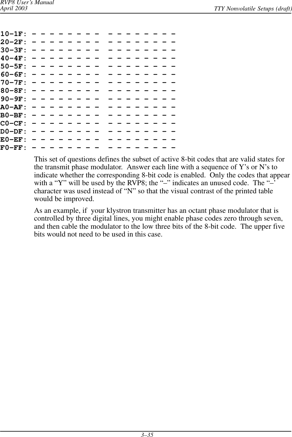 RVP8 User’s ManualApril 2003 TTY Nonvolatile Setups (draft)3–3510–1F: – – – – – – – –  – – – – – – – – 20–2F: – – – – – – – –  – – – – – – – – 30–3F: – – – – – – – –  – – – – – – – – 40–4F: – – – – – – – –  – – – – – – – – 50–5F: – – – – – – – –  – – – – – – – – 60–6F: – – – – – – – –  – – – – – – – – 70–7F: – – – – – – – –  – – – – – – – – 80–8F: – – – – – – – –  – – – – – – – – 90–9F: – – – – – – – –  – – – – – – – – A0–AF: – – – – – – – –  – – – – – – – – B0–BF: – – – – – – – –  – – – – – – – – C0–CF: – – – – – – – –  – – – – – – – – D0–DF: – – – – – – – –  – – – – – – – – E0–EF: – – – – – – – –  – – – – – – – – F0–FF: – – – – – – – –  – – – – – – – –This set of questions defines the subset of active 8-bit codes that are valid states forthe transmit phase modulator.  Answer each line with a sequence of Y’s or N’s toindicate whether the corresponding 8-bit code is enabled.  Only the codes that appearwith a “Y” will be used by the RVP8; the “–” indicates an unused code.  The “–’character was used instead of “N” so that the visual contrast of the printed tablewould be improved.As an example, if  your klystron transmitter has an octant phase modulator that iscontrolled by three digital lines, you might enable phase codes zero through seven,and then cable the modulator to the low three bits of the 8-bit code.  The upper fivebits would not need to be used in this case.