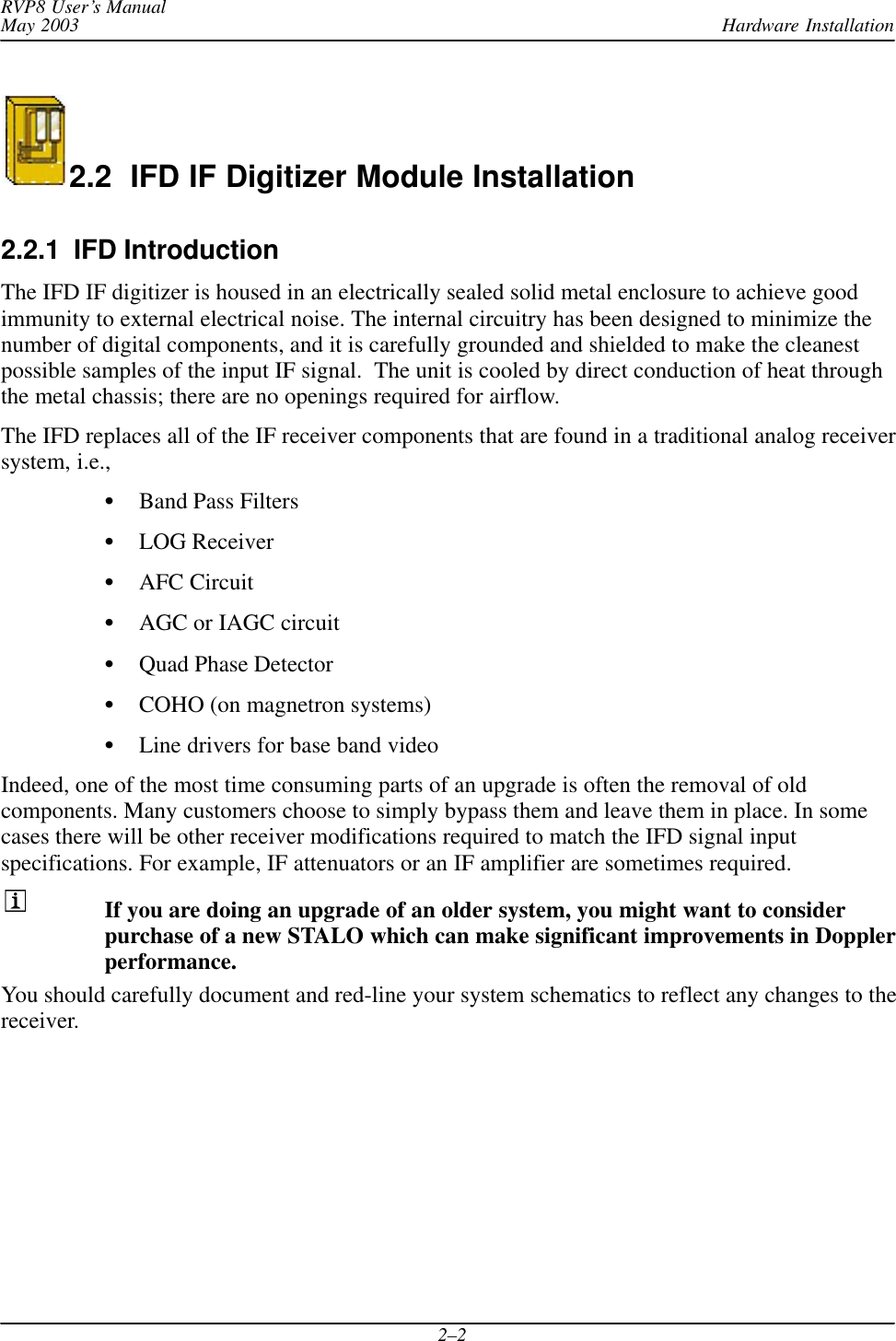 Hardware InstallationRVP8 User’s ManualMay 20032–22.2  IFD IF Digitizer Module Installation2.2.1  IFD IntroductionThe IFD IF digitizer is housed in an electrically sealed solid metal enclosure to achieve goodimmunity to external electrical noise. The internal circuitry has been designed to minimize thenumber of digital components, and it is carefully grounded and shielded to make the cleanestpossible samples of the input IF signal.  The unit is cooled by direct conduction of heat throughthe metal chassis; there are no openings required for airflow.The IFD replaces all of the IF receiver components that are found in a traditional analog receiversystem, i.e.,SBand Pass FiltersSLOG ReceiverSAFC CircuitSAGC or IAGC circuitSQuad Phase DetectorSCOHO (on magnetron systems)SLine drivers for base band videoIndeed, one of the most time consuming parts of an upgrade is often the removal of oldcomponents. Many customers choose to simply bypass them and leave them in place. In somecases there will be other receiver modifications required to match the IFD signal inputspecifications. For example, IF attenuators or an IF amplifier are sometimes required.If you are doing an upgrade of an older system, you might want to considerpurchase of a new STALO which can make significant improvements in Dopplerperformance.You should carefully document and red-line your system schematics to reflect any changes to thereceiver.