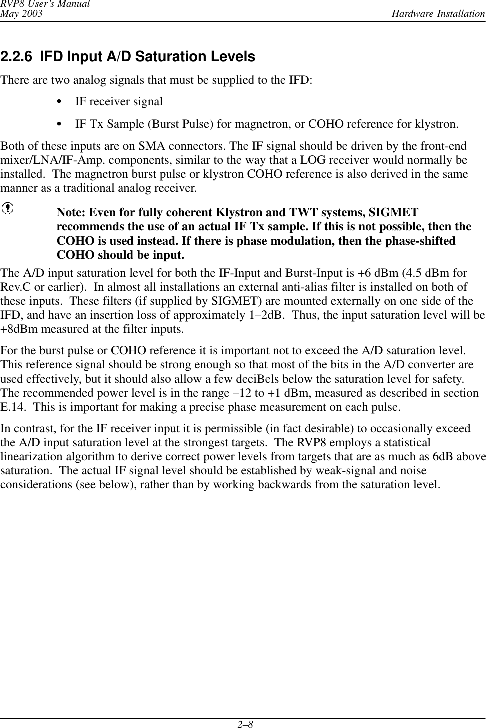 Hardware InstallationRVP8 User’s ManualMay 20032–82.2.6  IFD Input A/D Saturation LevelsThere are two analog signals that must be supplied to the IFD:SIF receiver signalSIF Tx Sample (Burst Pulse) for magnetron, or COHO reference for klystron.Both of these inputs are on SMA connectors. The IF signal should be driven by the front-endmixer/LNA/IF-Amp. components, similar to the way that a LOG receiver would normally beinstalled.  The magnetron burst pulse or klystron COHO reference is also derived in the samemanner as a traditional analog receiver.Note: Even for fully coherent Klystron and TWT systems, SIGMETrecommends the use of an actual IF Tx sample. If this is not possible, then theCOHO is used instead. If there is phase modulation, then the phase-shiftedCOHO should be input.The A/D input saturation level for both the IF-Input and Burst-Input is +6 dBm (4.5 dBm forRev.C or earlier).  In almost all installations an external anti-alias filter is installed on both ofthese inputs.  These filters (if supplied by SIGMET) are mounted externally on one side of theIFD, and have an insertion loss of approximately 1–2dB.  Thus, the input saturation level will be+8dBm measured at the filter inputs.For the burst pulse or COHO reference it is important not to exceed the A/D saturation level.This reference signal should be strong enough so that most of the bits in the A/D converter areused effectively, but it should also allow a few deciBels below the saturation level for safety.The recommended power level is in the range –12 to +1 dBm, measured as described in sectionE.14.  This is important for making a precise phase measurement on each pulse.In contrast, for the IF receiver input it is permissible (in fact desirable) to occasionally exceedthe A/D input saturation level at the strongest targets.  The RVP8 employs a statisticallinearization algorithm to derive correct power levels from targets that are as much as 6dB abovesaturation.  The actual IF signal level should be established by weak-signal and noiseconsiderations (see below), rather than by working backwards from the saturation level.