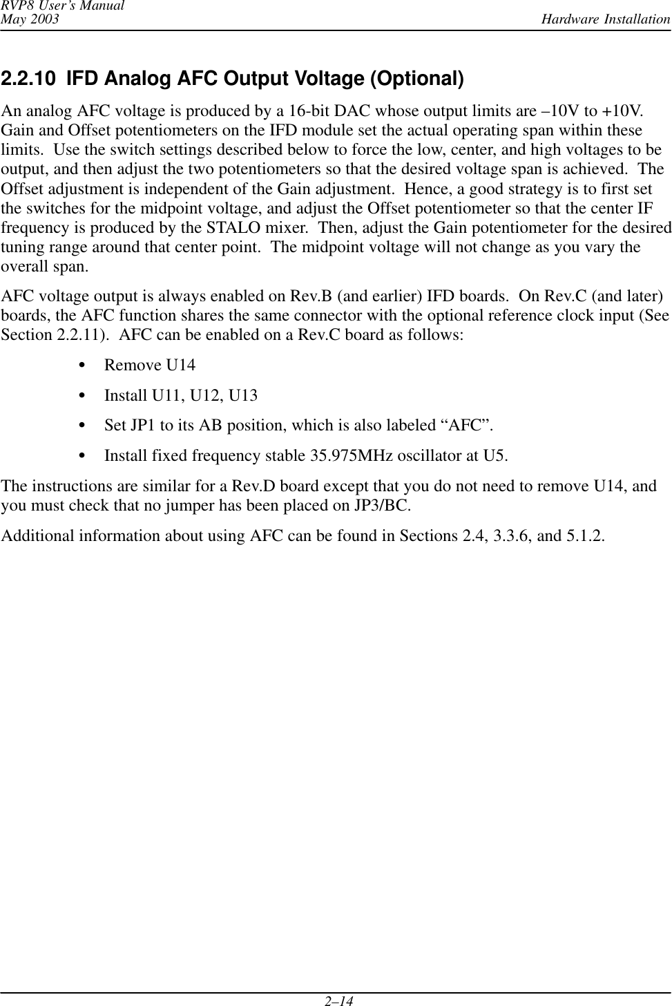 Hardware InstallationRVP8 User’s ManualMay 20032–142.2.10  IFD Analog AFC Output Voltage (Optional)An analog AFC voltage is produced by a 16-bit DAC whose output limits are –10V to +10V.Gain and Offset potentiometers on the IFD module set the actual operating span within theselimits.  Use the switch settings described below to force the low, center, and high voltages to beoutput, and then adjust the two potentiometers so that the desired voltage span is achieved.  TheOffset adjustment is independent of the Gain adjustment.  Hence, a good strategy is to first setthe switches for the midpoint voltage, and adjust the Offset potentiometer so that the center IFfrequency is produced by the STALO mixer.  Then, adjust the Gain potentiometer for the desiredtuning range around that center point.  The midpoint voltage will not change as you vary theoverall span.AFC voltage output is always enabled on Rev.B (and earlier) IFD boards.  On Rev.C (and later)boards, the AFC function shares the same connector with the optional reference clock input (SeeSection 2.2.11).  AFC can be enabled on a Rev.C board as follows:SRemove U14SInstall U11, U12, U13SSet JP1 to its AB position, which is also labeled “AFC”.SInstall fixed frequency stable 35.975MHz oscillator at U5.The instructions are similar for a Rev.D board except that you do not need to remove U14, andyou must check that no jumper has been placed on JP3/BC.Additional information about using AFC can be found in Sections 2.4, 3.3.6, and 5.1.2.