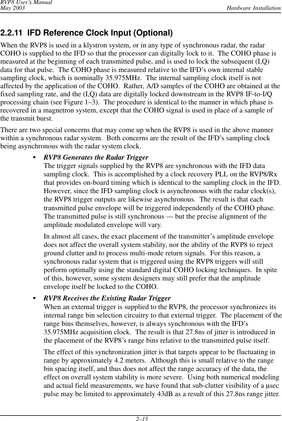 Hardware InstallationRVP8 User’s ManualMay 20032–152.2.11  IFD Reference Clock Input (Optional)When the RVP8 is used in a klystron system, or in any type of synchronous radar, the radarCOHO is supplied to the IFD so that the processor can digitally lock to it.  The COHO phase ismeasured at the beginning of each transmitted pulse, and is used to lock the subsequent (I,Q)data for that pulse.  The COHO phase is measured relative to the IFD’s own internal stablesampling clock, which is nominally 35.975MHz.  The internal sampling clock itself is notaffected by the application of the COHO.  Rather, A/D samples of the COHO are obtained at thefixed sampling rate, and the (I,Q) data are digitally locked downstream in the RVP8 IF-to-I/Qprocessing chain (see Figure 1–3).  The procedure is identical to the manner in which phase isrecovered in a magnetron system, except that the COHO signal is used in place of a sample ofthe transmit burst.There are two special concerns that may come up when the RVP8 is used in the above mannerwithin a synchronous radar system.  Both concerns are the result of the IFD’s sampling clockbeing asynchronous with the radar system clock.SRVP8 Generates the Radar TriggerThe trigger signals supplied by the RVP8 are synchronous with the IFD datasampling clock.  This is accomplished by a clock recovery PLL on the RVP8/Rxthat provides on-board timing which is identical to the sampling clock in the IFD.However, since the IFD sampling clock is asynchronous with the radar clock(s),the RVP8 trigger outputs are likewise asynchronous.  The result is that eachtransmitted pulse envelope will be triggered independently of the COHO phase.The transmitted pulse is still synchronous –– but the precise alignment of theamplitude modulated envelope will vary.In almost all cases, the exact placement of the transmitter’s amplitude envelopedoes not affect the overall system stability, nor the ability of the RVP8 to rejectground clutter and to process multi-mode return signals.  For this reason, asynchronous radar system that is triggered using the RVP8 triggers will stillperform optimally using the standard digital COHO locking techniques.  In spiteof this, however, some system designers may still prefer that the amplitudeenvelope itself be locked to the COHO.SRVP8 Receives the Existing Radar TriggerWhen an external trigger is supplied to the RVP8, the processor synchronizes itsinternal range bin selection circuitry to that external trigger.  The placement of therange bins themselves, however, is always synchronous with the IFD’s35.975MHz acquisition clock.  The result is that 27.8ns of jitter is introduced inthe placement of the RVP8’s range bins relative to the transmitted pulse itself.The effect of this synchronization jitter is that targets appear to be fluctuating inrange by approximately 4.2 meters.  Although this is small relative to the rangebin spacing itself, and thus does not affect the range accuracy of the data, theeffect on overall system stability is more severe.  Using both numerical modelingand actual field measurements, we have found that sub-clutter visibility of a msecpulse may be limited to approximately 43dB as a result of this 27.8ns range jitter.